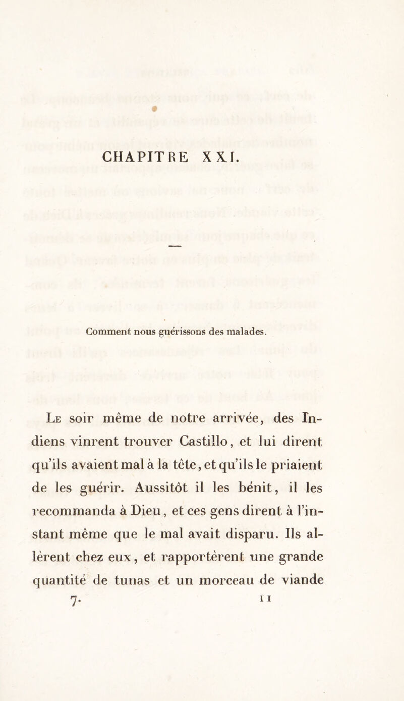 Comment nous guérissons des malades. Le soir même de notre arrivée, des In¬ diens vinrent trouver Castillo, et lui dirent qu’ils avaient mal à la tête, et qu’ils le priaient de les guérir. Aussitôt il les bénit, il les recommanda à Dieu, et ces gens dirent à l’in¬ stant même que le mal avait disparu. Ils al¬ lèrent chez eux, et rapportèrent une grande quantité de tunas et un morceau de viande