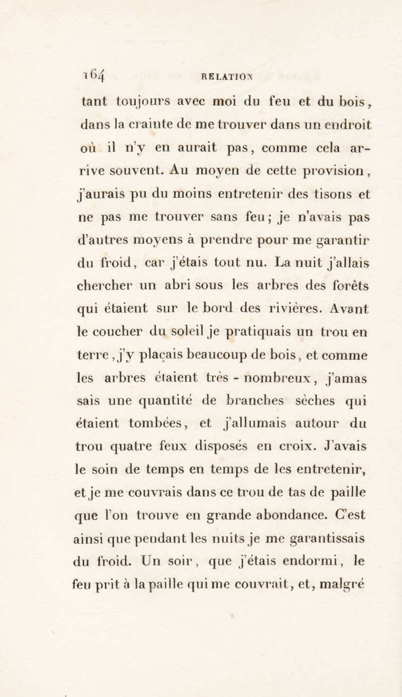 tant toujours avec moi du feu et dubois, dans la crainte de me trouver dans un endroit où il n’y en aurait pas, comme cela ar¬ rive souvent. Au moyen de cette provision, j’aurais pu du moins entretenir des tisons et ne pas me trouver sans feu ; je n’avais pas d’autres moyens à prendre pour me garantir du froid, car j’étais tout nu. La nuit j’allais chercher un abri sous les arbres des forêts qui étaient sur le bord des rivières. Avant le coucher du soleil je pratiquais un trou en terre , j’y plaçais beaucoup de bois, et comme les arbres étaient très - nombreux, j’amas sais une quantité de branches sèches qui étaient tombées, et j’allumais autour du trou quatre feux disposés en croix. J’avais le soin de temps en temps de les entretenir, et je me couvrais dans ce trou de tas de paille que l’on trouve en grande abondance. C’est ainsi que pendant les nuits je me garantissais du froid. Un soir, que j’étais endormi, le feu prit à la paille qui me couvrait , et, malgré