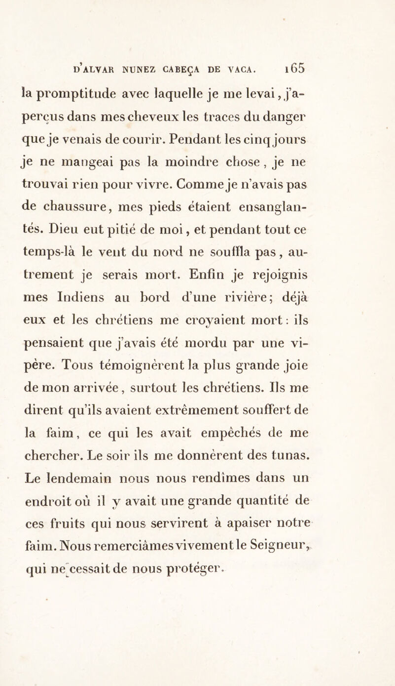 la promptitude avec laquelle je me levai , j’a- perçus dans mes cheveux les traces du danger que je venais de courir. Pendant les cinq jours je ne mangeai pas la moindre chose , je ne trouvai rien pour vivre. Comme je n’avais pas de chaussure, mes pieds étaient ensanglan¬ tés. Dieu eut pitié de moi, et pendant tout ce temps-là le vent du nord ne souffla pas, au¬ trement je serais mort. Enfin je rejoignis mes Indiens au bord d’une rivière; déjà eux et les chrétiens me croyaient mort: ils pensaient que j’avais été mordu par une vi¬ père. Tous témoignèrent la plus grande joie de mon arrivée, surtout les chrétiens. Ils me dirent qu ils avaient extrêmement souffert de la faim, ce qui les avait empêchés de me chercher. Le soir ils me donnèrent des tunas. Le lendemain nous nous rendîmes dans un endroit où il y avait une grande quantité de ces fruits qui nous servirent à apaiser notre faim. Nous remerciâmes vivement le Seigneur, qui ne cessait de nous protéger.