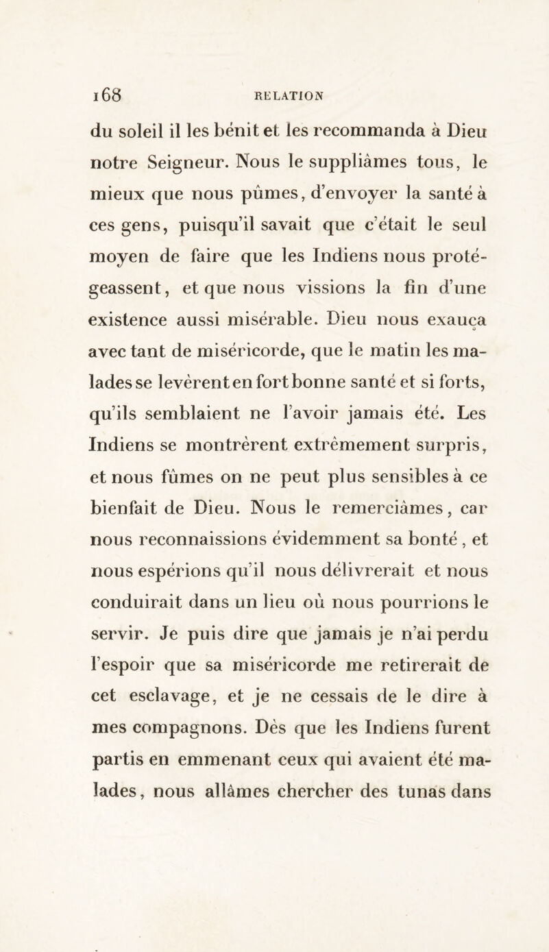 du soleil il les bénit et les recommanda à Dieu notre Seigneur. Nous le suppliâmes tous, le mieux que nous pûmes, d’envoyer la santé à ces gens, puisqu’il savait que c’était le seul moyen de faire que les Indiens nous proté¬ geassent, et que nous vissions la fin d’une existence aussi misérable. Dieu nous exauça 0 avec tant de miséricorde, que le matin les ma¬ lades se levèrent en fort bonne santé et si forts, qu’ils semblaient ne l’avoir jamais été. Les Indiens se montrèrent extrêmement surpris, et nous fûmes on ne peut plus sensibles à ce bienfait de Dieu. Nous le remerciâmes, car nous reconnaissions évidemment sa bonté , et nous espérions qu’il nous délivrerait et nous conduirait dans un lieu où nous pourrions le servir. Je puis dire que jamais je n’ai perdu l’espoir que sa miséricorde me retirerait de cet esclavage, et je ne cessais de le dire à mes compagnons. Dès que les Indiens furent partis en emmenant ceux qui avaient été ma¬ lades, nous allâmes chercher des tunas dans