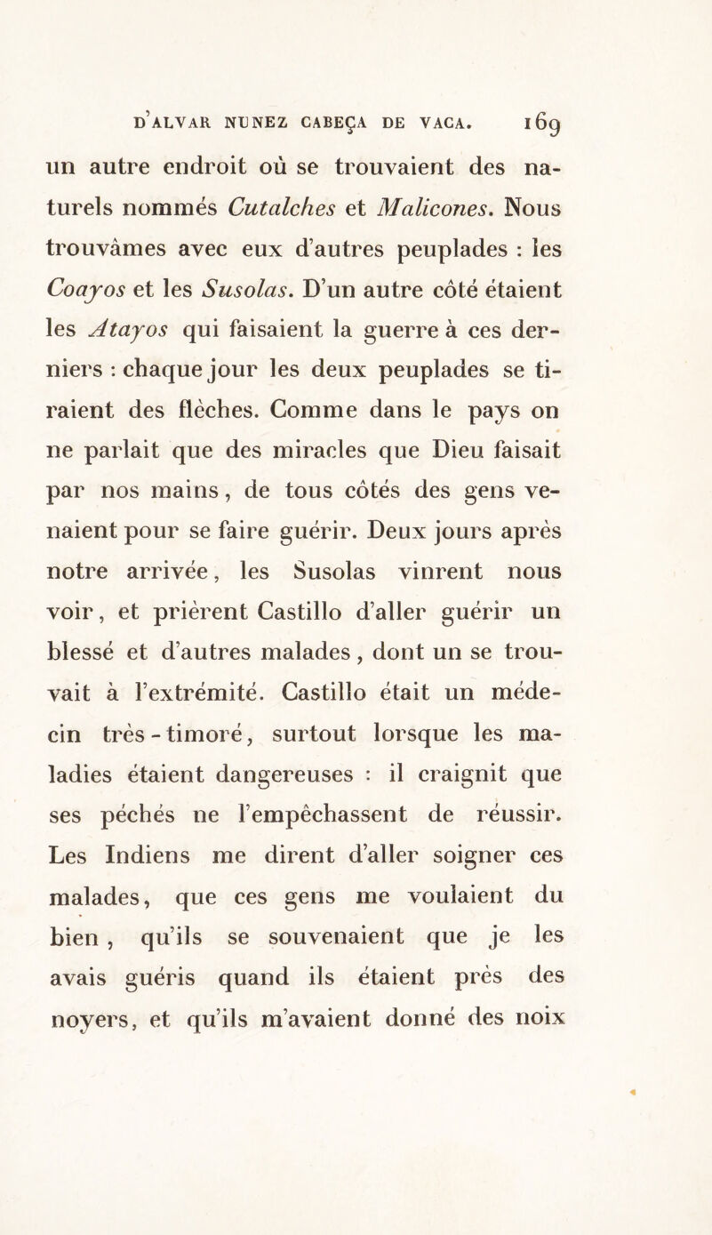 un autre endroit où se trouvaient des na¬ turels nommés Cutalches et Malicones. Nous trouvâmes avec eux d’autres peuplades : les Coajos et les Susolas. D’un autre côté étaient les Atajos qui faisaient la guerre à ces der¬ niers : chaque jour les deux peuplades se ti¬ raient des flèches. Comme dans le pays on ne parlait que des miracles que Dieu faisait par nos mains, de tous côtés des gens ve¬ naient pour se faire guérir. Deux jours après notre arrivée, les Susolas vinrent nous voir, et prièrent Castillo d’aller guérir un blessé et d’autres malades, dont un se trou¬ vait à l’extrémité. Castillo était un méde¬ cin très - timoré, surtout lorsque les ma¬ ladies étaient dangereuses : il craignit que ses péchés ne l’empêchassent de réussir. Les Indiens me dirent d’aller soigner ces malades, que ces gens me voulaient du bien , qu’ils se souvenaient que je les avais guéris quand ils étaient près des noyers, et qu’ils m’avaient donné des noix