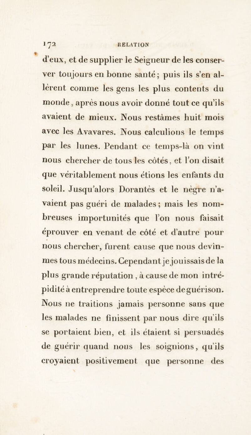 d’eux, et de supplier le Seigneur de les conser¬ ver toujours en bonne santé; puis ils s’en al¬ lèrent comme les gens les plus contents du monde, après nous avoir donné tout ce qu’ils avaient de mieux. Nous restâmes huit mois avec les Avavares. Nous calculions le temps par les lunes. Pendant ce temps-là on vint nous chercher de tous les côtés, et Ton disait que véritablement nous étions les enfants du soleil. Jusqu’alors Dorantes et le nègre n’a¬ vaient pas guéri de malades ; mais les nom¬ breuses importunités que l’on nous faisait éprouver en venant de côté et d’autre pour nous chercher, furent cause que nous devîn¬ mes tous médecins. Cependant je jouissais de la plus grande réputation , à cause de mon intré¬ pidité à entreprendre toute espèce de guérison. Nous ne traitions jamais personne sans que les malades ne finissent par nous dire qu’ils se portaient bien, et ils étaient si persuadés de guérir quand nous les soignions, qu’ils croyaient positivement que personne des