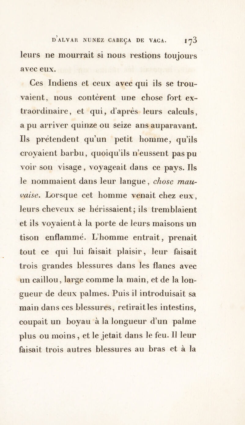 leurs ne mourrait si nous restions toujours avec eux. Ces Indiens et ceux avec qui ils se trou¬ vaient, nous contèrent une chose fort ex¬ traordinaire, et qui, d’après leurs calculs, a pu arriver quinze ou seize ans auparavant. Ils prétendent qu’un petit homme, qu’ils croyaient barbu, quoiqu’ils n’eussent pas pu voir son visage, voyageait dans ce pays. Ils le nommaient dans leur langue, chose mau¬ vaise. Lorsque cet homme venait chez eux, leurs cheveux se hérissaient; ils tremblaient et ils voyaient à la porte de leurs maisons un tison enflammé. L’homme entrait, prenait tout ce qui lui faisait plaisir, leur faisait trois grandes blessures dans les flancs avec un caillou, large comme la main, et de la lon¬ gueur de deux palmes. Puis il introduisait sa main dans ces blessures, retirait les intestins, coupait un boyau à la longueur d’un palme plus ou moins , et le jetait dans le feu. Il leur faisait trois autres blessures au bras et à la