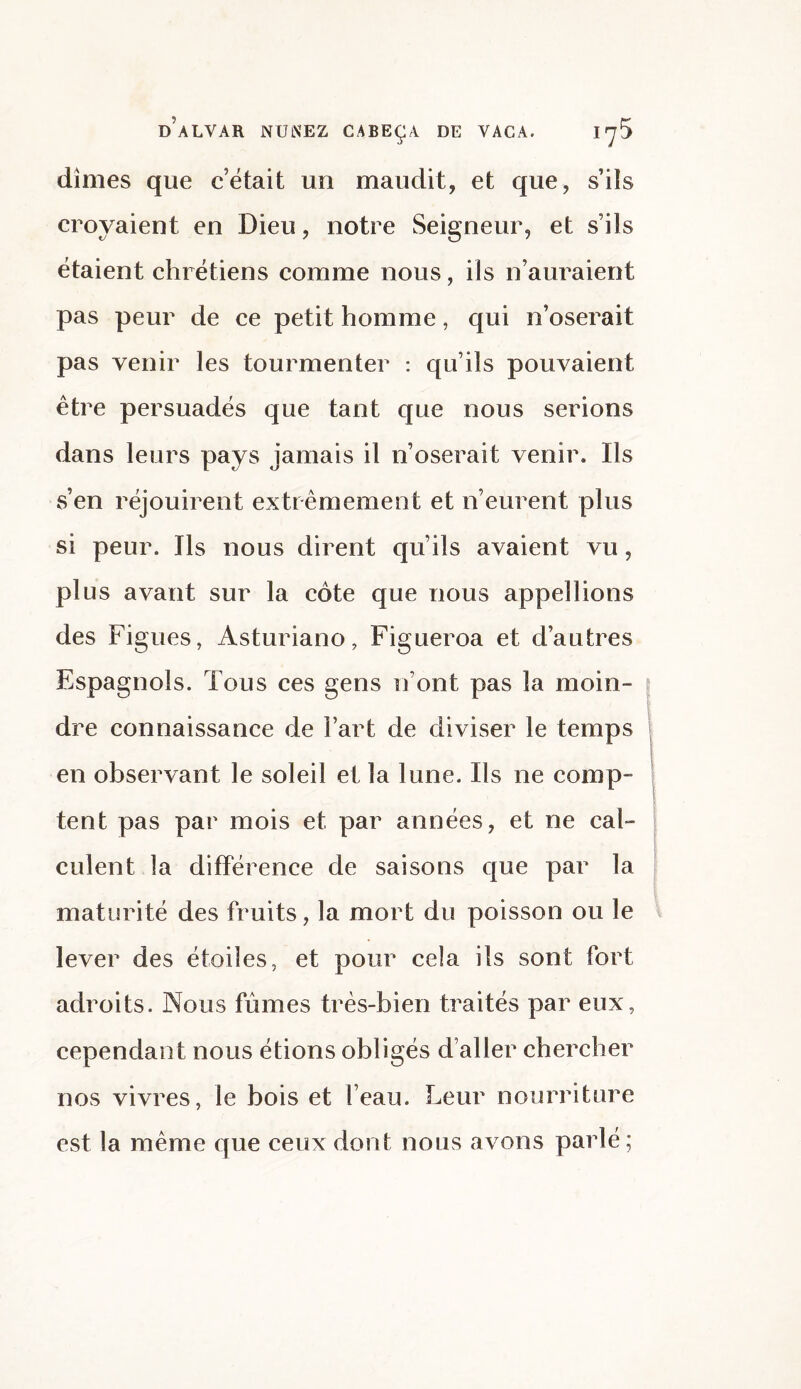 dimes que c’était un maudit, et que, s’ils croyaient en Dieu, notre Seigneur, et s’ils étaient chrétiens comme nous, iis n’auraient pas peur de ce petit homme, qui n’oserait pas venir les tourmenter : qu’ils pouvaient être persuadés que tant que nous serions dans leurs pays jamais il n’oserait venir. Ils s’en réjouirent extrêmement et n’eurent plus si peur. Ils nous dirent qu’ils avaient vu, plus avant sur la côte que nous appel lions des Figues, Asturiano, Figueroa et d’autres Espagnols. Tous ces gens iront pas la moin¬ dre connaissance de Fart de diviser le temps en observant le soleil et la lune. Ils ne comp¬ tent pas par mois et par années, et ne cal¬ culent la différence de saisons que par la maturité des fruits, la mort du poisson ou le lever des étoiles, et pour cela ils sont fort adroits. Nous fûmes très-bien traités par eux, cependant nous étions obligés d aller chercher nos vivres, le bois et l’eau. Leur nourriture est la même que ceux dont nous avons parlé ;