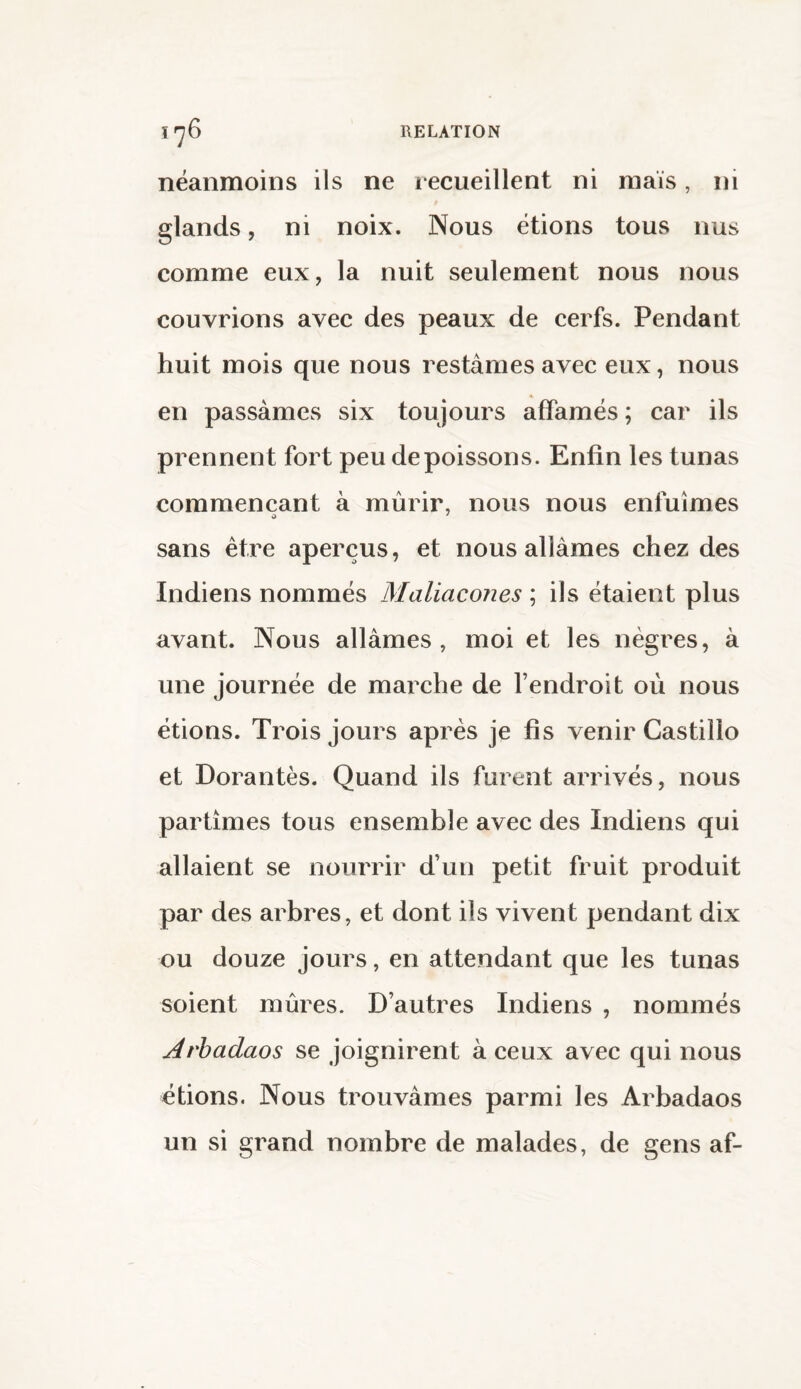 néanmoins ils ne recueillent ni maïs, ni glands, ni noix. Nous étions tous nus comme eux, la nuit seulement nous nous couvrions avec des peaux de cerfs. Pendant huit mois que nous restâmes avec eux, nous en passâmes six toujours affamés ; car ils prennent fort peu de poissons. Enfin les tunas commençant à mûrir, nous nous enfuîmes sans être aperçus, et nous allâmes chez des Indiens nommés Maliacones ; ils étaient plus avant. Nous allâmes , moi et les nègres, à une journée de marche de l’endroit où nous étions. Trois jours après je fis venir Castillo et Dorantès. Quand ils furent arrivés, nous partîmes tous ensemble avec des Indiens qui allaient se nourrir d’un petit fruit produit par des arbres, et dont ils vivent pendant dix ou douze jours, en attendant que les tunas soient mûres. D’autres Indiens , nommés Arbadaos se joignirent à ceux avec qui nous étions. Nous trouvâmes parmi les Arbadaos un si grand nombre de malades, de gens af-