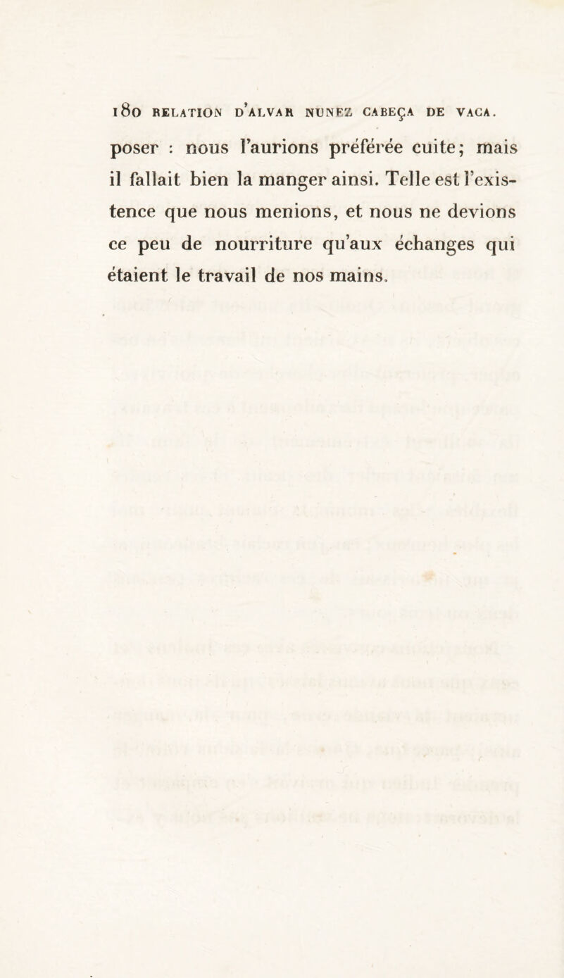 poser : nous 1 aurions préférée cuite; mais il fallait bien la manger ainsi. Telle est l’exis¬ tence que nous menions, et nous ne devions ce peu de nourriture qu’aux échanges qui étaient le travail de nos mains.