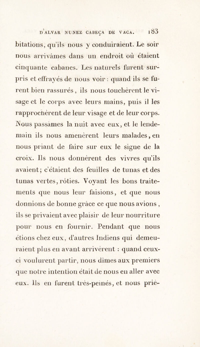 bitations, qu’ils nous y conduiraient. Le soir nous arrivâmes dans un endroit où étaient cinquante cabanes. Les naturels furent sur¬ pris et effrayés de nous voir : quand ils se fu¬ rent bien rassurés, ils nous touchèrent le vi¬ sage et le corps avec leurs mains, puis il les rapprochèrent de leur visage et de leur corps. Nous passâmes la nuit avec eux, et le lende¬ main ils nous amenèrent leurs malades, en nous priant de faire sur eux le signe de la croix. Ils nous donnèrent des vivres qu’ils avaient; c’étaient des feuilles de tunas et des tunas vertes, rôties. Voyant les bons traite¬ ments que nous leur faisions, et que nous donnions de bonne grâce ce que nous avions , ils se privaient avec plaisir de leur nourriture pour nous en fournir. Pendant que nous étions chez eux, d’autres Indiens qui demeu¬ raient plus en avant arrivèrent : quand ceux- ci voulurent partir, nous dimes aux premiers que notre intention était de nous en aller avec eux. Ils en furent très-peinés, et nous prié-