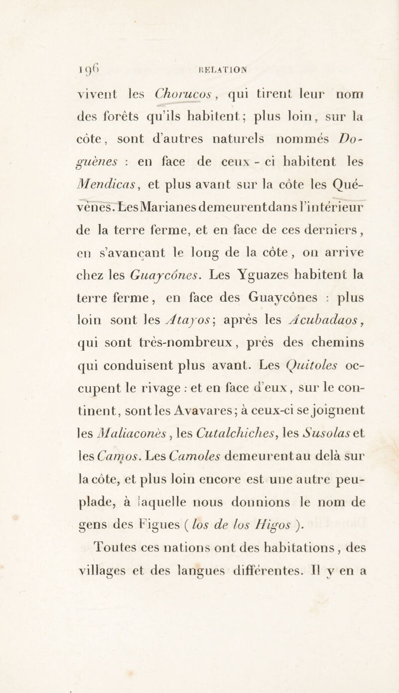 I()f) RELATION vivent les Chorucos, qui tirent leur nom des forêts qu’ils habitent; plus loin, sur la côte, sont d’autres naturels nommés Do- guènes : en face de ceux - ci habitent les Mendicas, et plus avant sur la côte les Qué- vènes. LesMarianesdemeurentdans l’intérieur de la terre ferme, et en face de ces derniers, en s’avançant le long de la côte, on arrive chez les Guajcônes. Les Yguazes habitent la terre ferme, en face des Guaycônes : plus loin sont les Atayos ; après les Âcubadaos, qui sont très-nombreux, près des chemins qui conduisent plus avant. Les Quitoles oc¬ cupent le rivage : et en face d’eux, sur le con¬ tinent, sont les Avavares; à ceux-ci se joignent les Maliaconès, les Cutcdchiches, les S usa las et les Camos. Les Carrioles demeurent au delà sur la côte, et plus loin encore est une autre peu¬ plade, à laquelle nous donnions le nom de gens des Figues ( los de los Higos ). Toutes ces nations ont des habitations , des villages et des langues différentes. Il y en a