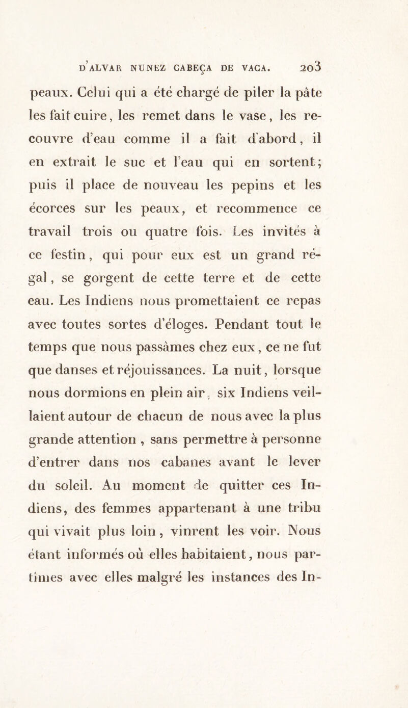 peaux. Celui qui a été chargé de piler la pâte les fait cuire, les remet dans le vase, les re¬ couvre d’eau comme il a fait d'abord, il en extrait le suc et l’eau qui en sortent; puis il place de nouveau les pépins et les écorces sur les peaux, et recommence ce travail trois ou quatre fois. Les invités à ce festin, qui pour eux est un grand ré¬ gal , se gorgent de cette terre et de cette eau. Les Indiens nous promettaient ce repas avec toutes sortes d’éloges. Pendant tout le temps que nous passâmes chez eux, ce ne fut que danses et réjouissances. La nuit, lorsque nous dormions en plein air; six Indiens veil¬ laient autour de chacun de nous avec la plus grande attention , sans permettre à personne d’entrer dans nos cabanes avant le lever du soleil. Au moment de quitter ces In¬ diens, des femmes appartenant à une tribu qui vivait plus loin, vinrent les voir. Nous étant informés où elles habitaient, nous par¬ tîmes avec elles malgré les instances des In-