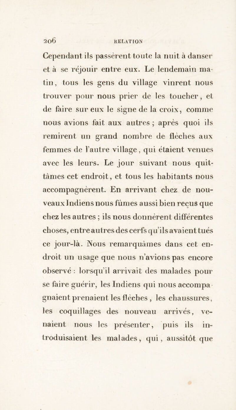 Cependant ils passèrent toute la nuit à danser et à se réjouir entre eux. Le lendemain ma- tin, tous les gens du village vinrent nous trouver pour nous prier de les toucher, et de faire sur eux le signe de la croix, comme nous avions fait aux autres ; après quoi ils remirent un grand nombre de flèches aux femmes de l’autre village, qui étaient venues avec les leurs. Le jour suivant nous quit¬ tâmes cet endroit, et tous les habitants nous accompagnèrent. En arrivant chez de nou¬ veaux Indiens nous fûmes aussi bien reçus que chez les autres ; ils nous donnèrent différentes choses, entre autres des cerfs qu’ils avaient tués ce jour-là. Nous remarquâmes dans cet en¬ droit un usage que nous n’avions pas encore observé : lorsqu’il arrivait des malades pour se faire guérir, les Indiens qui nous accompa gnaient prenaient les flèches , les chaussures, les coquillages des nouveau arrivés, ve- naient nous les présenter, puis ils in¬ troduisaient les malades, qui, aussitôt que