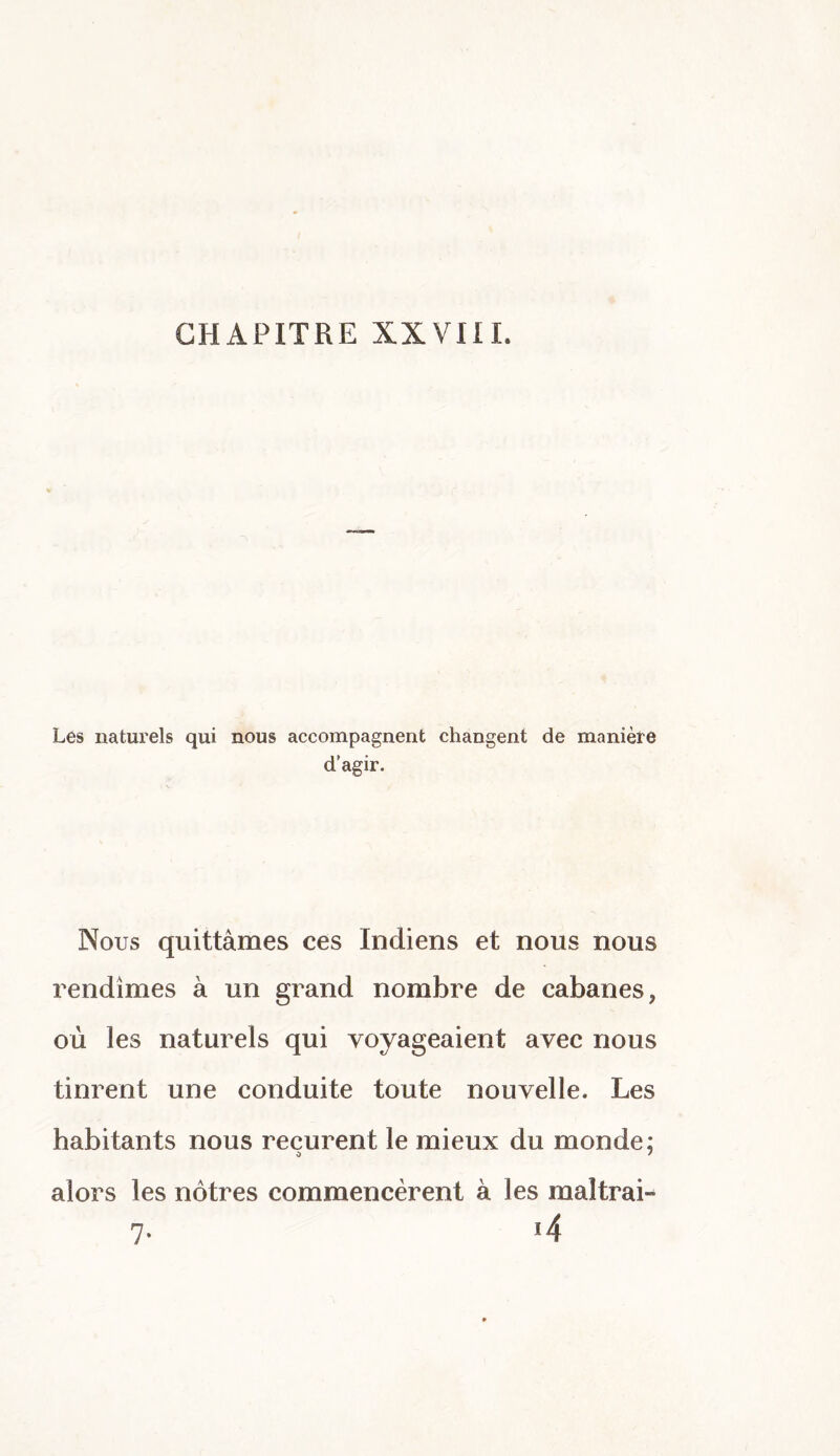 CHAPITRE XXVIII. Les naturels qui nous accompagnent changent de manière d’agir. Nous quittâmes ces Indiens et nous nous rendîmes à un grand nombre de cabanes, où les naturels qui voyageaient avec nous tinrent une conduite toute nouvelle. Les habitants nous reçurent le mieux du monde: alors les nôtres commencèrent à les maltrai- 7- *4