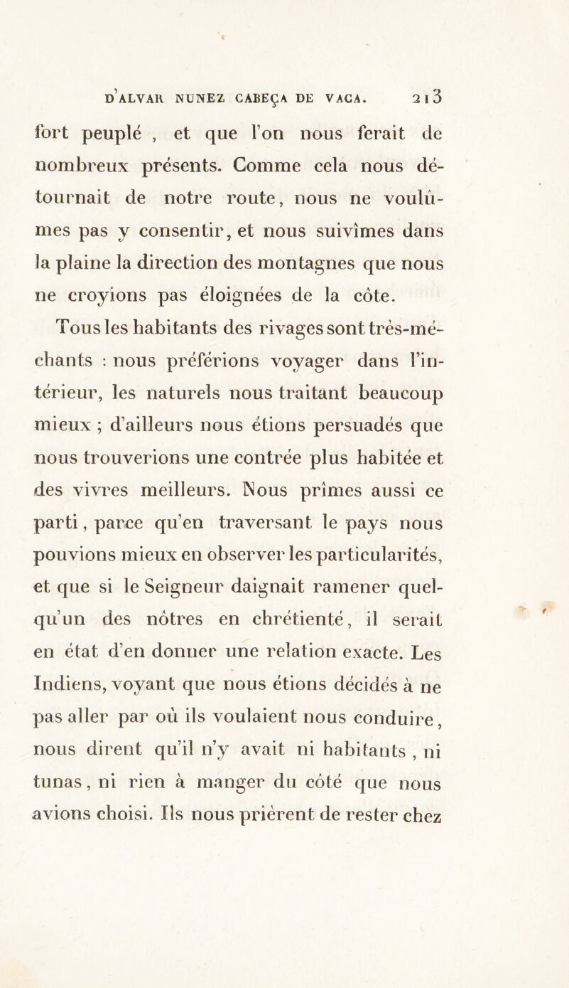 fort peuplé , et que l’on nous ferait de nombreux présents. Gomme cela nous dé¬ tournait de notre route, nous ne voulû¬ mes pas y consentir, et nous suivîmes dans la plaine la direction des montagnes que nous ne croyions pas éloignées de la côte. Tousles habitants des rivages sont très-mé¬ chants : nous préférions voyager dans l’in¬ térieur, les naturels nous traitant beaucoup mieux ; d’ailleurs nous étions persuadés que nous trouverions une contrée plus habitée et des vivres meilleurs. INous prîmes aussi ce parti, parce qu’en traversant le pays nous pouvions mieux en observer les particularités, et que si le Seigneur daignait ramener quel¬ qu’un des nôtres en chrétienté, il serait en état d’en donner une relation exacte. Les Indiens, voyant que nous étions décidés à ne pas aller par où ils voulaient nous conduire, nous dirent qu’il n’y avait ni habitants , ni tunas, ni rien à manger du côté que nous avions choisi. Ils nous prièrent de rester chez