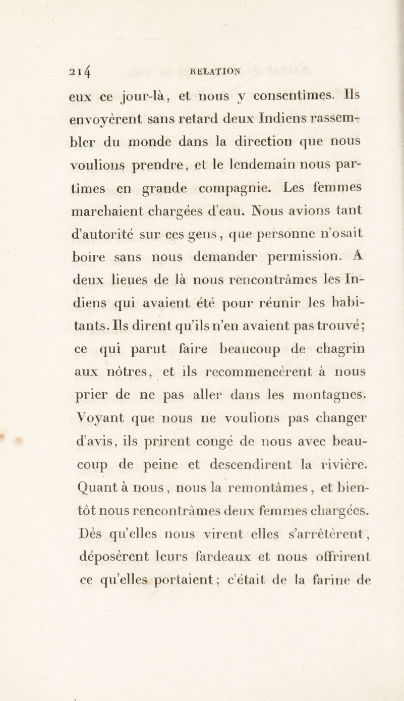 eux ce jour-là, et nous y consentîmes. Us envoyèrent sans retard deux Indiens rassem¬ bler du monde dans la direction que nous voulions prendre, et le lendemain nous par¬ tîmes en grande compagnie. Les femmes marchaient chargées d’eau. Nous avions tant d’autorité sur ces gens, que personne n osait boire sans nous demander permission. A deux lieues de là nous rencontrâmes les In¬ diens qui avaient été pour réunir les habi¬ tants. Us dirent qu’ils n’en avaient pas trouvé; ce qui parut faire beaucoup de chagrin aux nôtres, et ils recommencèrent à nous prier de ne pas aller dans les montagnes. Voyant que nous ne voulions pas changer d’avis, ils prirent congé de nous avec beau¬ coup de peine et descendirent la rivière. Quant à nous , nous la remontâmes , et bien¬ tôt nous rencontrâmes deux femmes chargées. Dès qu’elles nous virent elles s’arrêtèrent, déposèrent leurs fardeaux et nous offrirent ce quelles portaient; c’était de la farine de