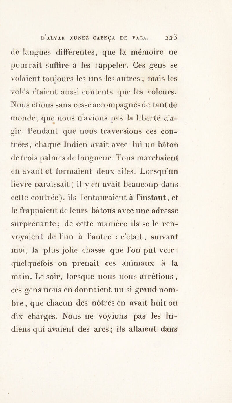 J de langues différentes, que la mémoire ne pourrait suffire à les rappeler. Ces gens se volaient toujours les uns les autres ; mais les volés étaient aussi contents que les voleurs. Nous étions sans cesse accompagnés de tant de monde, que nous n’avions pas la liberté d’a¬ gir. Pendant que nous traversions ces con¬ trées, chaque Indien avait avec lui un bâton de trois palmes de longueur. Tous marchaient en avant et formaient deux ailes. Lorsqu’un lièvre paraissait ( il y en avait beaucoup dans cette contrée), ils l’entouraient à l’instant, et le frappaient de leurs bâtons avec une adresse surprenante; de cette manière ils se le ren¬ voyaient de l’un à l’autre : c’était, suivant moi, la plus jolie chasse que l’on pût voir : quelquefois on prenait ces animaux à la main. Le soir, lorsque nous nous arrêtions, ces gens nous en donnaient un si grand nom¬ bre , que chacun des nôtres en avait huit ou dix charges. Nous ne voyions pas les In¬ diens qui avaient des arcs; ils allaient dans