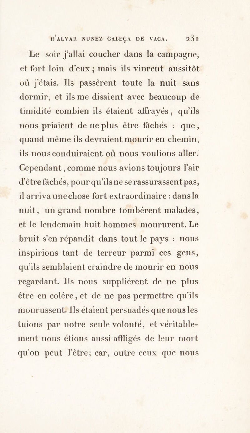 Le soir j’allai coucher dans la campagne, et fort loin d’eux ; mais ils vinrent aussitôt où j’étais. Ils passèrent toute la nuit sans dormir, et ils me disaient avec beaucoup de timidité combien ils étaient afFrayés, qu’ils nous priaient de ne plus être fâchés : que , quand même ils devraient mourir en chemin , ils nous conduiraient où nous voulions aller. Cependant, comme nous avions toujours fair d’être fâchés, pour qu’ils ne se rassurassent pas, il arriva une chose fort extraordinaire : dans la nuit, un grand nombre tombèrent malades, et le lendemain huit hommes moururent. Le bruit s’en répandit dans tout le pays : nous inspirions tant de terreur parmi ces gens, qu’ils semblaient craindre de mourir en nous regardant. Ils nous supplièrent de ne plus être en colère, et de ne pas permettre qu’ils mourussent. Ils étaient persuadés que nous les tuions par notre seule volonté, et véritable¬ ment nous étions aussi affligés de leur mort qu’on peut l’être; car, outre ceux que nous