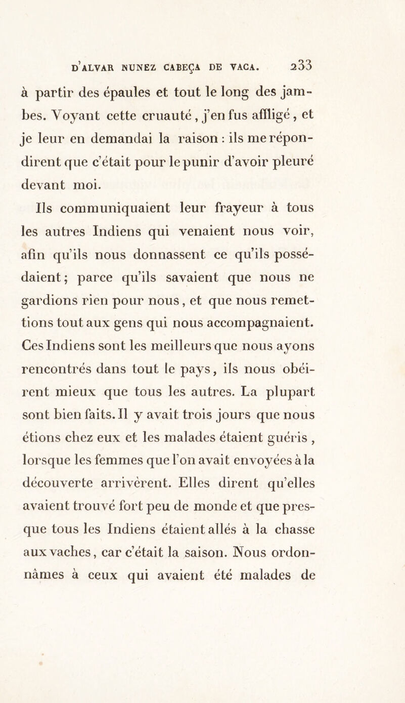 à partir des épaules et tout le long des jam¬ bes. Voyant cette cruauté , j’en fus affligé , et je leur en demandai la raison : ils me répon¬ dirent que c’était pour le punir d’avoir pleuré devant moi. Ils communiquaient leur frayeur à tous les autres Indiens qui venaient nous voir, afin qu’ils nous donnassent ce qu’ils possé¬ daient ; parce qu’ils savaient que nous ne gardions rien pour nous, et que nous remet¬ tions tout aux gens qui nous accompagnaient. Ces Indiens sont les meilleurs que nous ayons rencontrés dans tout le pays, ils nous obéi¬ rent mieux que tous les autres. La plupart sont bien faits. Il y avait trois jours que nous étions chez eux et les malades étaient guéris , lorsque les femmes que l’on avait envoyées à la découverte arrivèrent. Elles dirent qu’elles avaient trouvé fort peu de monde et que pres¬ que tous les Indiens étaient allés à la chasse aux vaches, car c’était la saison. Nous ordon¬ nâmes à ceux qui avaient été malades de