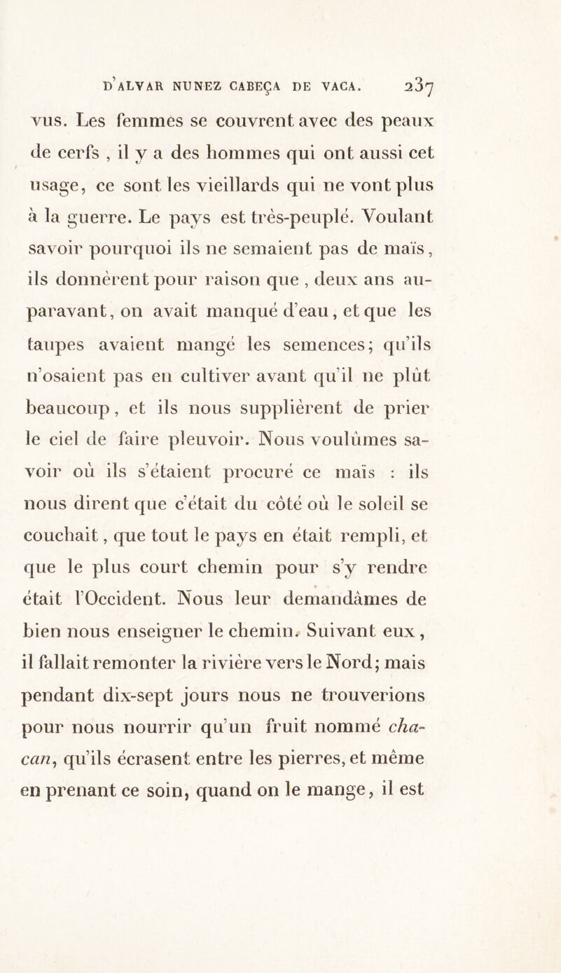 vus. Les femmes se couvrent avec des peaux de cerfs , il y a des hommes qui ont aussi cet usage, ce sont les vieillards qui ne vont plus à la guerre. Le pays est très-peuplé. Voulant savoir pourquoi ils ne semaient pas de maïs, ils donnèrent pour raison que , deux ans au¬ paravant, on avait manqué d’eau, et que les taupes avaient mangé les semences; qu’ils n’osaient pas en cultiver avant qu’il ne plût beaucoup, et ils nous supplièrent de prier le ciel de faire pleuvoir. Nous voulûmes sa¬ voir où ils s’étaient procuré ce maïs : ils nous dirent que cétait du côté où le soleil se couchait, que tout le pays en était rempli, et que le plus court chemin pour s’y rendre » était l’Occident. Nous leur demandâmes de bien nous enseigner le chemin. Suivant eux , il fallait remonter la rivière vers le Nord; mais pendant dix-sept jours nous ne trouverions pour nous nourrir qu’un fruit nommé cha¬ cun, qu’ils écrasent entre les pierres, et même en prenant ce soin, quand on le mange, il est