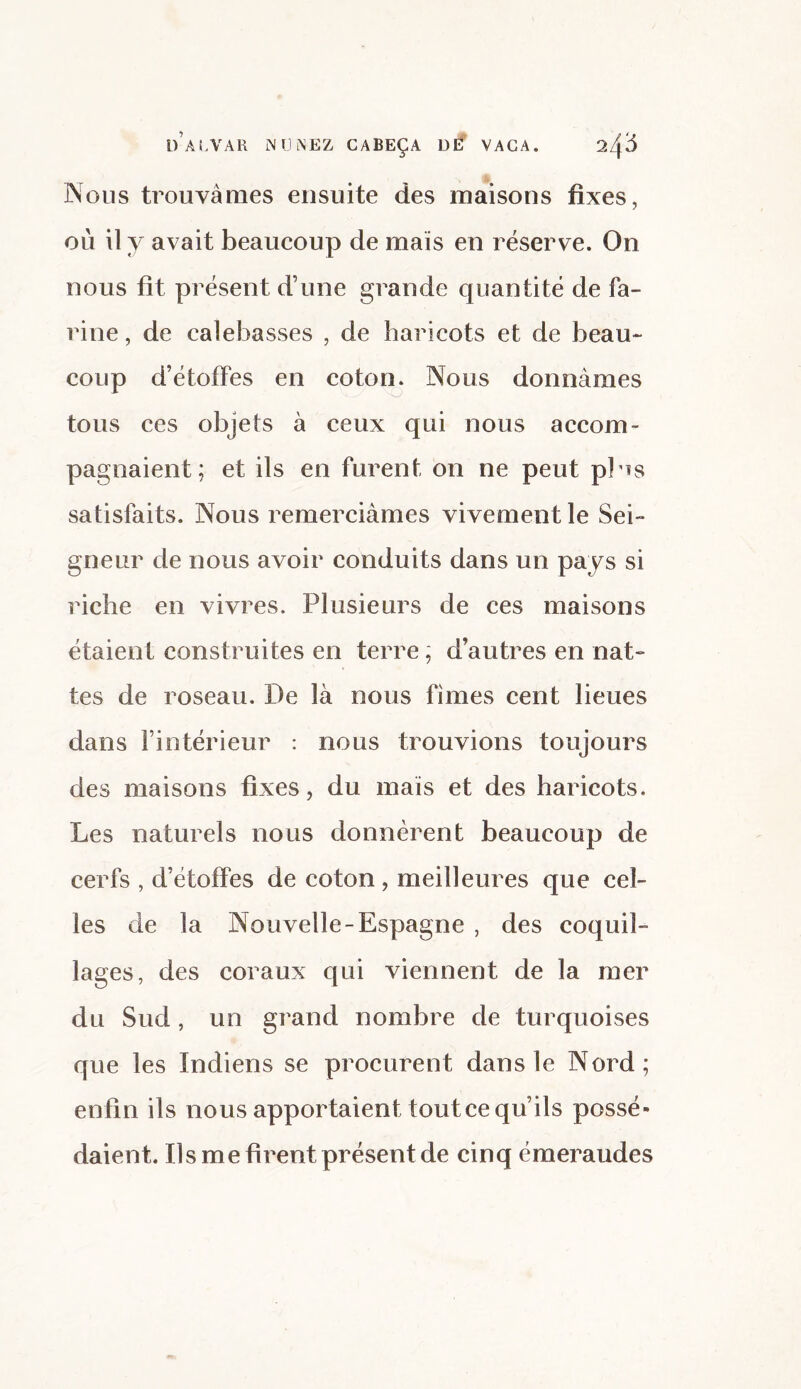 if ALVAR N U INEZ CABEÇA Dlf VAGA. 2Z|.6 Nous trouvâmes ensuite des maisons fixes, où il y avait beaucoup de maïs en réserve. On nous fit présent d’une grande quantité de fa¬ rine , de calebasses , de haricots et de beau¬ coup d’étoffes en coton. Nous donnâmes tous ces objets à ceux qui nous accom¬ pagnaient; et ils en furent on ne peut pHs satisfaits. Nous remerciâmes vivement le Sei¬ gneur de nous avoir conduits dans un pays si riche en vivres. Plusieurs de ces maisons étaient construites en terre ; d’autres en nat¬ tes de roseau. De là nous fîmes cent lieues dans l’intérieur : nous trouvions toujours des maisons fixes, du mais et des haricots. Les naturels nous donnèrent beaucoup de cerfs , d’étoffes de coton , meilleures que cel¬ les de la Nouvelle-Espagne , des coquil¬ lages, des coraux qui viennent de la mer du Sud , un grand nombre de turquoises que les Indiens se procurent dans le Nord; enfin ils nous apportaient tout ce qu’ils possé¬ daient. Ils me firent présent de cinq émeraudes