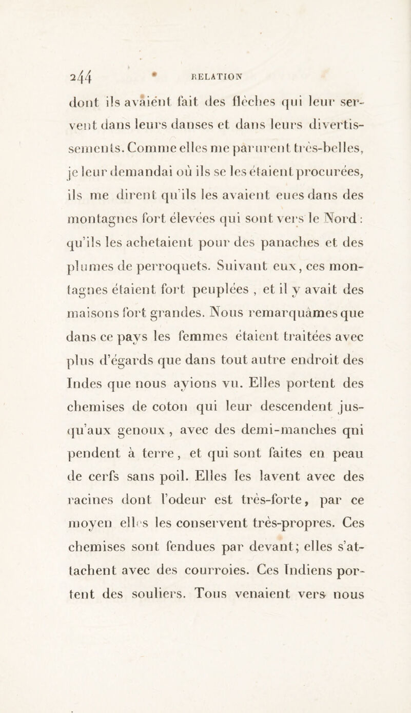 dont i!s avaient fait des flèches qui leur ser¬ vent dans leurs danses et dans leurs divertis¬ sements. Comme elles me parurent très-belles, je leur demandai où ils se les étaient procurées, ils me dirent qu’ils les avaient eues dans des montagnes fort élevées qui sont vers le Nord : qu’ils les achetaient pour des panaches et des plumes de perroquets. Suivant eux, ces mon¬ tagnes étaient fort peuplées , et il y avait des maisons fort grandes. Nous remarquâmes que dans ce pays les femmes étaient traitées avec plus d’égards que dans tout autre endroit des Indes que nous avions vu. Elles portent des chemises de coton qui leur descendent jus¬ qu’aux genoux , avec des demi-manches qui pendent à terre, et qui sont faites en peau de cerfs sans poil. Elles les lavent avec des racines dont l’odeur est très-forte, par ce moyen elles les conservent très-propres. Ces chemises sont fendues par devant; elles s’at¬ tachent avec des courroies. Ces Indiens por¬ tent des souliers. Tous venaient vers nous