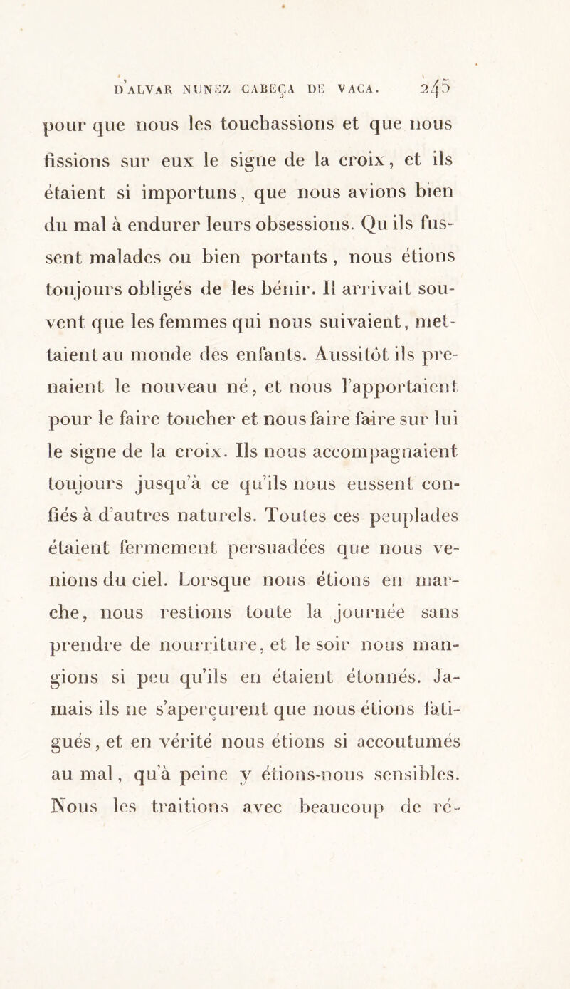 * \ d’alvar ndnsz cabeça DE VAGA. 24 pour que nous les touchassions et que nous tissions sur eux le signe de la croix, et ils étaient si importuns, que nous avions bien du mal à endurer leurs obsessions. Qu ils fus¬ sent malades ou bien portants , nous étions toujours obligés de les bénir. Il arrivait sou¬ vent que les femmes qui nous suivaient, met¬ taient au monde des enfants. Aussitôt ils pre¬ naient le nouveau né, et nous rapportaient pour le faire toucher et nous faire faire sur lui le signe de la croix. Ils nous accompagnaient toujours jusqu’à ce qu’ils nous eussent con¬ fiés à d’autres naturels. Toutes ces peuplades étaient fermement persuadées que nous ve¬ nions du ciel. Lorsque nous étions en mar¬ che, nous restions toute la journée sans prendre de nourriture, et le soir nous man¬ gions si peu qu’ils en étaient étonnés. Ja¬ mais ils ne s’aperçurent que nous étions fati¬ gués , et en vérité nous étions si accoutumés au mal, qu’à peine y étions-nous sensibles. Nous les traitions avec beaucoup de ré-