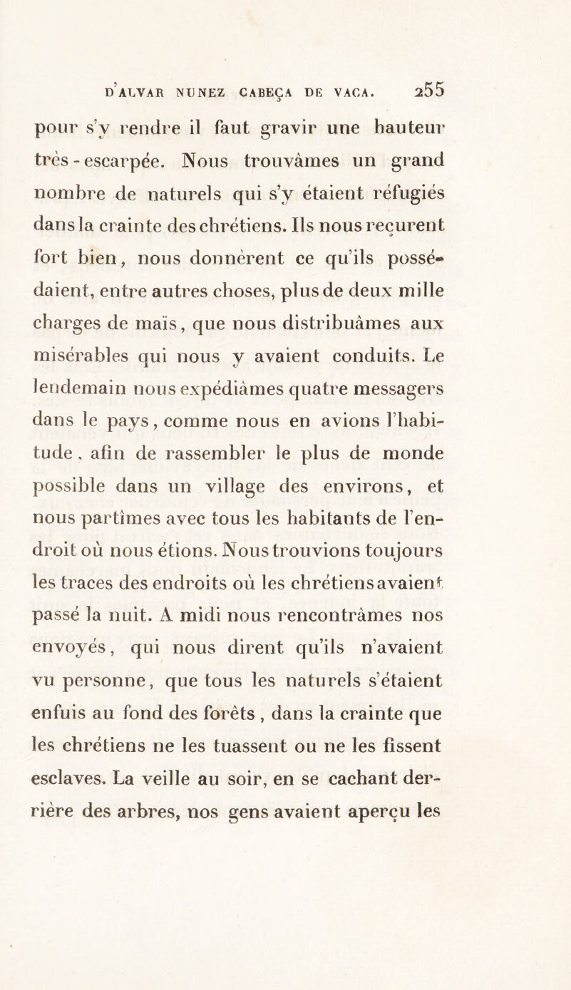 pour sy rendre il faut gravir une hauteur très - escarpée. Nous trouvâmes un grand nombre de naturels qui sy étaient réfugiés dans la crainte des chrétiens. Ils nous reçurent O fort bien, nous donnèrent ce qu’ils possé¬ daient, entre autres choses, plus de deux mille charges de maïs, que nous distribuâmes aux misérables qui nous y avaient conduits. Le lendemain nous expédiâmes quatre messagers dans le pays, comme nous en avions l’habi- tude , afin de rassembler le plus de monde possible dans un village des environs, et nous partîmes avec tous les habitants de l’en- droit où nous étions. Nous trouvions toujours les traces des endroits où les chrétiens avaient passé la nuit. A midi nous rencontrâmes nos envoyés, qui nous dirent qu’ils n’avaient vu personne, que tous les naturels s’étaient enfuis au fond des forets , dans la crainte que les chrétiens ne les tuassent ou ne les fissent esclaves. La veille au soir, en se cachant der¬ rière des arbres, nos gens avaient aperçu les