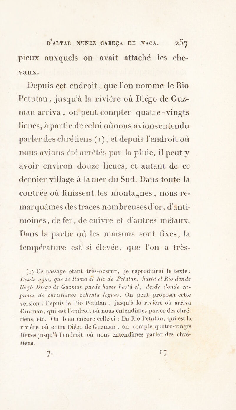 pieux auxquels on avait attaché les che¬ vaux. Depuis cet endroit, que Fou nomme le Rio Petutan, jusqu’à la rivière où Diego de Guz¬ man arriva , on peut compter quatre-vingts lieues, à partir de celui oùnous avions entendu parler des chrétiens (i), et depuis l’endroit où nous avions été arretés par la pluie, il peut y avoir environ douze lieues, et autant de ce dernier village à lamer du Sud. Dans toute la contrée où finissent les montagnes, nous re¬ marquâmes des traces nombreuses d’or, d’anti¬ moines, de fer, de cuivre et d’autres métaux. Dans la partie où les maisons sont fixes, la température est si élevée, que Ion a très- (i) Ce passage étant très-obscur, je reproduirai le texte: Desde aquï, que se llama el Rio de Petutan, hastà el Rio donde llegô Diego de Guzman puede haver hastà el, desde donde su- pimos de christianos ochenta léguas. On peut proposer cette version : Depuis le Rio Petutan , jusqu’à la rivière où arriva Guzman, qui est l’endroit où nous entendîmes parler des chré¬ tiens, etc. Ou bien encore celle-ci : Du Rio Petutan, qui est la rivière où entra Diégo de Guzman , on compte quatre-vingts lieues jusqu’à l’endroit où nous entendîmes parler des chré¬ tiens. 7*