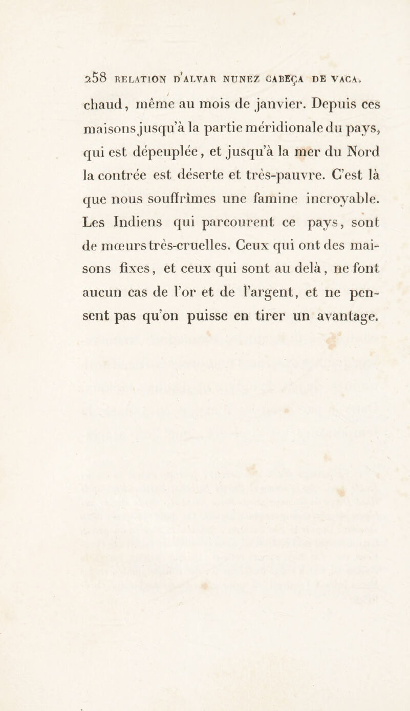 ^58 RELATION n ALVAR NUNEZ GABEÇA DE VACA. / chaud, même au mois de janvier. Depuis ces maisons jusqu’à la partie méridionale du pays, qui est dépeuplée, et jusqu’à la mer du Nord la contrée est déserte et très-pauvre. C’est là que nous souffrîmes une famine incroyable. % Les Indiens qui parcourent ce pays, sont de mœurs très-cruelles. Ceux qui ont des mai¬ sons fixes, et ceux qui sont au delà, ne font aucun cas de for et de l’argent, et ne pen¬ sent pas qu’on puisse en tirer un avantage.