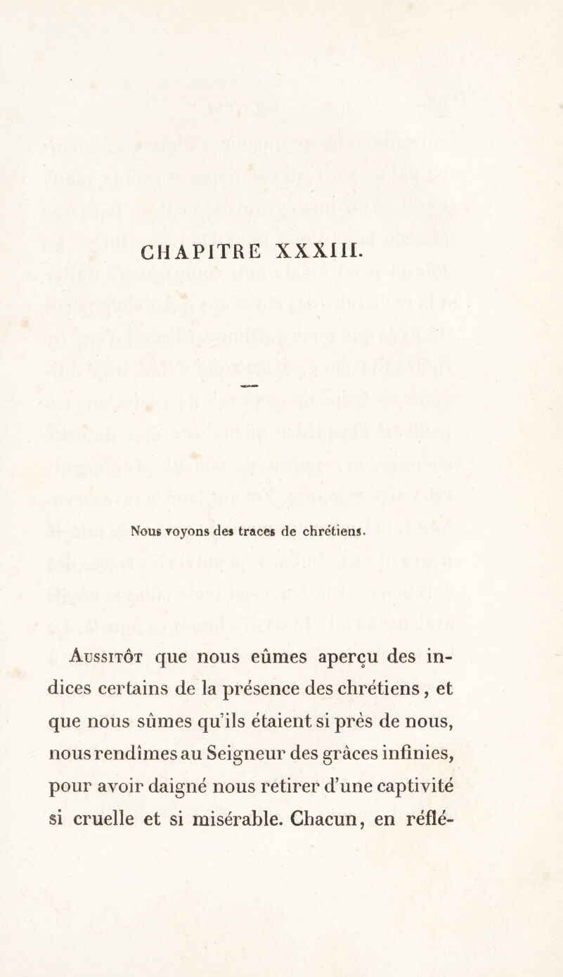 Nous voyons des traces de chrétiens. Aussitôt que nous eûmes aperçu des in¬ dices certains de la présence des chrétiens, et que nous sûmes qu’ils étaient si près de nous, nous rendîmes au Seigneur des grâces infinies, pour avoir daigné nous retirer d’une captivité si cruelle et si misérable. Chacun, en réfié-