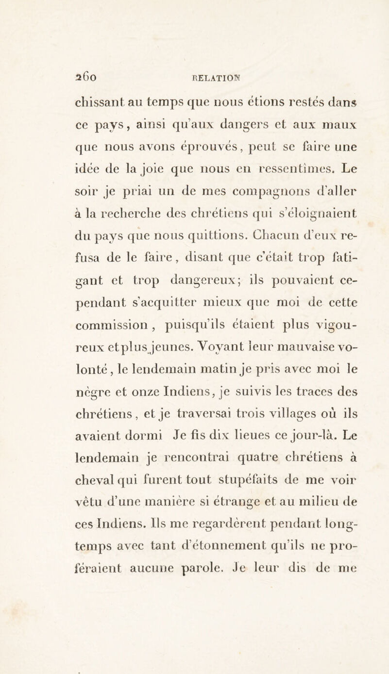 chissant au temps que nous étions restés dans ce pays, ainsi qu’aux dangers et aux maux que nous avons éprouvés, peut se faire une idée de la joie que nous en ressentîmes. Le soir je priai un de mes compagnons d’aller à la recherche des chrétiens qui s’éloignaient du pays que nous quittions. Chacun d’eux re¬ fusa de le faire, disant que c’éta»t trop fati¬ gant et trop dangereux; ils pouvaient ce¬ pendant s’acquitter mieux que moi de cette commission , puisqu’ils étaient plus vigou¬ reux etplus jeunes. Voyant leur mauvaise vo¬ lonté, le lendemain matin je pris avec moi le nègre et onze Indiens, je suivis les traces des chrétiens, et je traversai trois villages où ils avaient dormi Je fis dix lieues ce jour-là. Le lendemain je rencontrai quatre chrétiens à cheval qui furent tout stupéfaits de me voir vêtu d’une manière si étrange et au milieu de ces Indiens. Ils me regardèrent pendant long¬ temps avec tant d’étonnement qu’ils ne pro¬ féraient aucune parole. Je leur dis de me