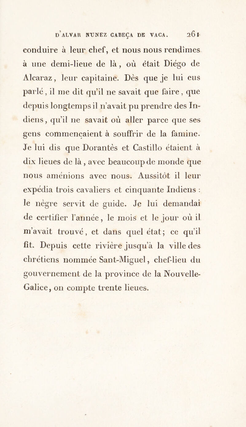 conduire à leur chef, et nous nous rendîmes à une demi-lieue de là, où était Diego de Âlcaraz, leur capitaine. Dès que je lui eus parlé, il me dit qu’il ne savait que faire, que depuis longtemps il n’avait pu prendre des In¬ diens, qu’il ne savait où aller parce que ses gens commençaient à souffrir de la famine. Je lui dis que Dorantes et Castillo étaient à dix lieues de là, avec beaucoup de monde que nous amenions avec nous. Aussitôt il leur expédia trois cavaliers et cinquante Indiens : le nègre servit de guide. Je lui demandai de certifier l’année, le mois et le jour où il m’avait trouvé, et dans quel état; ce qu’il fît. Depuis cette rivière jusqu’à la ville des chrétiens nommée Sant-Miguel, chef-lieu du gouvernement de la province de la Nouvelle- Galice, on compte trente lieues.