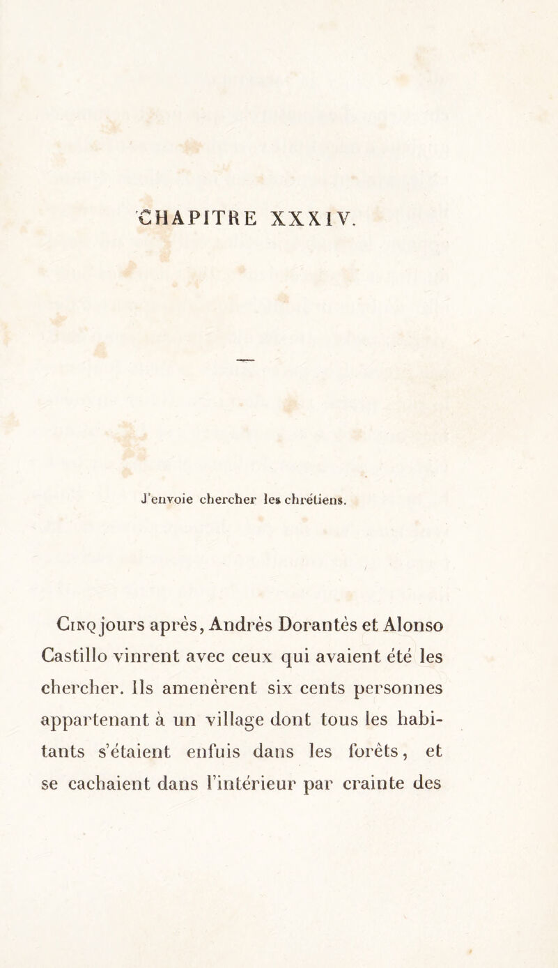 J’envoie chercher le^ chrétiens. Cinq jours après, Andrés Dorantes et Alonso Castillo vinrent avec ceux qui avaient été les chercher. Ils amenèrent six cents personnes appartenant à un village dont tous les habi¬ tants s’étaient enfuis dans les forêts, et se cachaient dans l’intérieur par crainte des