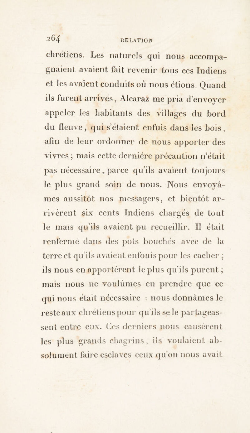 chrétiens. Les naturels qui nous accompa¬ gnaient avaient fait revenir tous ces Indiens et les avaient conduits où nous étions. Quand ils furent arrivés, Àlcaraz me pria d’envoyer appeler les habitants des villages du bord du fleuve, qui s’étaient enfuis dans les bois , afin de leur ordonner de nous apporter des vivres ; mais cette dernière précaution n’était pas nécessaire, parce qu’ils avaient toujours le plus grand soin de nous. Nous envoyâ¬ mes aussitôt nos messagers, et bientôt ar¬ rivèrent six cents Indiens chargés de tout Je mais qu’ils avaient pu recueillir. Il était renfermé dans des pots bouchés avec de la terre et qu ils avaient enfouis pour les cacher ; ils nous en apportèrent le plus qu’ils purent ; mais nous ne voulûmes en prendre que ce qui nous était nécessaire : nous donnâmes le reste aux chrétiens pour qu’ils se le partageas¬ sent entre eux. Ces derniers nous causèrent les plus grands chagrins, ils voulaient ab¬ solument faire esclaves ceux qu’on nous avait