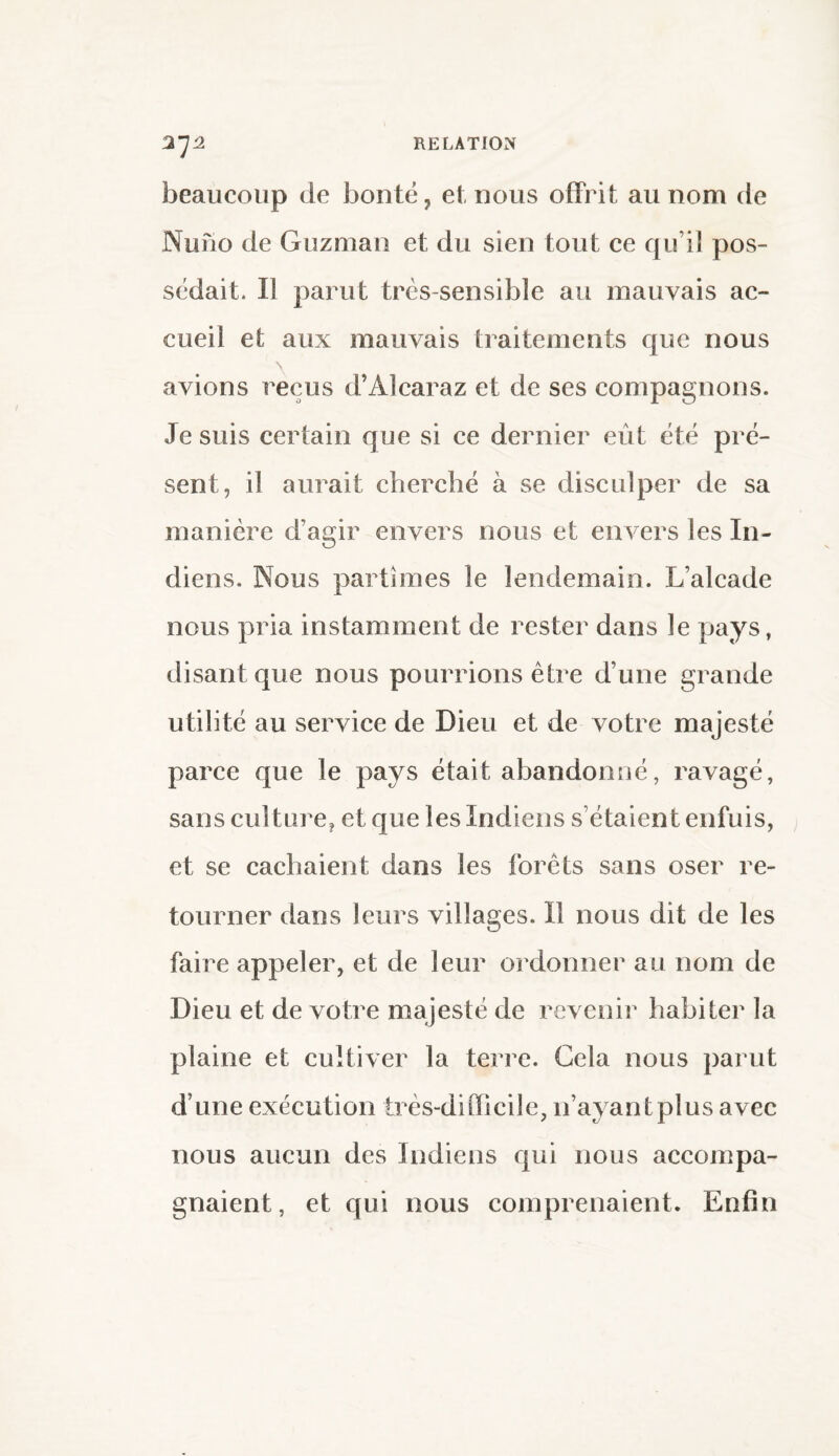 beaucoup de bonté, et nous offrit au nom de Nuno de Guzman et du sien tout ce qu’il pos¬ sédait. Il parut très-sensible au mauvais ac¬ cueil et aux mauvais traitements que nous avions reçus d’Àlcaraz et de ses compagnons. Je suis certain que si ce dernier eût été pré¬ sent, il aurait cherché à se disculper de sa manière d’agir envers nous et envers les In¬ diens. Nous partîmes le lendemain. L’alcade nous pria instamment de rester dans le pays, disant que nous pourrions être d’une grande utilité au service de Dieu et de votre majesté parce que le pays était abandonné, ravagé, sans culture? et que les Indiens s’étaient enfuis, et se cachaient dans les forêts sans oser re¬ tourner dans leurs villages. Il nous dit de les faire appeler, et de leur ordonner au nom de Dieu et de votre majesté de revenir habiter la plaine et cultiver la terre. Gela nous parut d une exécution très-difficile, n’ayantplus avec nous aucun des Indiens qui nous accompa¬ gnaient, et qui nous comprenaient. Enfin