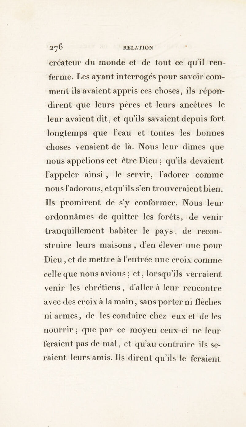 créateur du monde et de tout ce qu'il ren¬ ferme. Les ayant interrogés pour savoir com¬ ment ils avaient appris ces choses, ils répon¬ dirent que leurs pères et leurs ancêtres le leur avaient dit, et qu’ils savaient depuis fort longtemps que Feau et toutes les bonnes choses venaient de là. Nous leur dîmes que nous appelions cet être Dieu ; qu’ils devaient l’appeler ainsi , le servir, l’adorer comme nous l’adorons, et qu’ils s’en trouveraient bien. Ils promirent de s’y conformer. Nous leur ordonnâmes de quitter les forêts, de venir tranquillement habiter le pays, de recon¬ struire leurs maisons , d’en élever une pour Dieu, et de mettre à l’entrée une croix comme celle que nous avions ; et, lorsqu’ils verraient venir les chrétiens, d’aller à leur rencontre avec des croix à la main, sans porter ni flèches ni armes, de les conduire chez eux et de les nourrir ; que par ce moyen ceux-ci ne leur feraient pas de mal, et qu’au contraire ils se¬ raient leurs amis. Ils dirent qu’ils le feraient