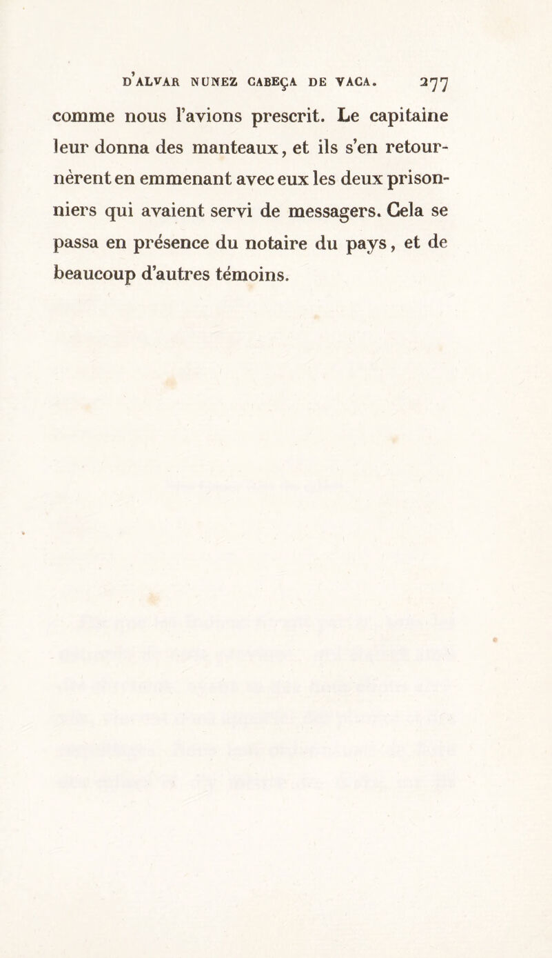 comme nous l’avions prescrit. Le capitaine leur donna des manteaux, et ils s’en retour¬ nèrent en emmenant avec eux les deux prison¬ niers qui avaient servi de messagers. Gela se passa en présence du notaire du pays, et de beaucoup d’autres témoins.