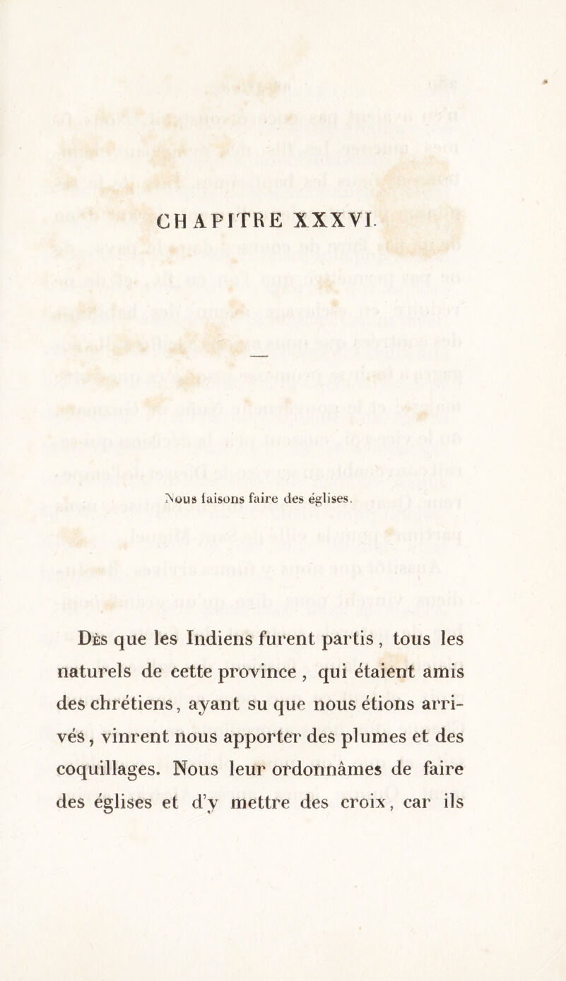 IN ou s laisons faire des églises. Dès que les Indiens furent partis , tous les naturels de cette province , qui étaient amis des chrétiens, ayant su que nous étions arri¬ vés , vinrent nous apporter des plumes et des coquillages. Nous leur ordonnâmes de faire des églises et d’y mettre des croix, car ils