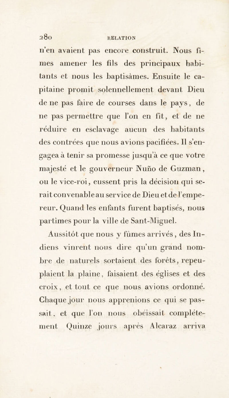 n’en avaient pas encore construit. Nous fî¬ mes amener les fils des principaux habi¬ tants et nous les baptisâmes. Ensuite le ca¬ pitaine promit solennellement devant Dieu de ne pas faire de courses dans le pays, de ne pas permettre que l’on en fît, et de ne réduire en esclavage aucun des habitants des contrées que nous avions pacifiées. Il s’en¬ gagea à tenir sa promesse jusqu’à ce que votre majesté et le gouverneur Nuno de Guzman, ou le vice-roi, eussent pris la décision qui se¬ rait convenable au service de Dieu et de l’empe¬ reur. Quand les enfants furent baptisés, nous partîmes pour la ville de Sant-Miguel. Aussitôt que nous y fumes arrivés, des In¬ diens vinrent nous dire qu’un grand nom¬ bre de naturels sortaient des forêts, repeu¬ plaient la plaine, faisaient des églises et des croix, et tout ce que nous avions ordonné. Chaque jour nous apprenions ce qui se pas¬ sait, et que l’on nous obéissait complète¬ ment Quinze jours après Àlcaraz arriva