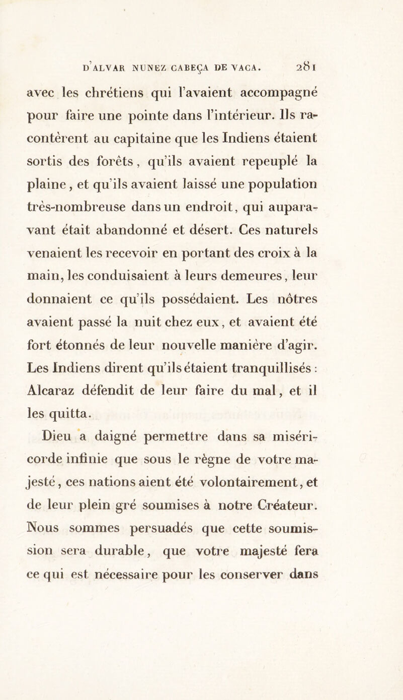 avec les chrétiens qui f avaient accompagné pour faire une pointe dans l’intérieur. Ils ra¬ contèrent au capitaine que les Indiens étaient sortis des forêts, qu’ils avaient repeuplé la plaine, et qu’ils avaient laissé une population très-nombreuse dans un endroit, qui aupara¬ vant était abandonné et désert. Ces naturels venaient les recevoir en portant des croix à la main, les conduisaient à leurs demeures, leur donnaient ce qu’ils possédaient. Les nôtres avaient passé la nuit chez eux, et avaient été fort étonnés de leur nouvelle manière d’agir. Les Indiens dirent qu’ils étaient tranquillisés : Alcaraz défendit de leur faire du mal, et il les quitta. Dieu a daigné permettre dans sa miséri¬ corde infinie que sous le règne de votre ma¬ jesté , ces nations aient été volontairement, et de leur plein gré soumises à notre Créateur. Nous sommes persuadés que cette soumis¬ sion sera durable, que votre majesté fera ce qui est nécessaire pour les conserver dans