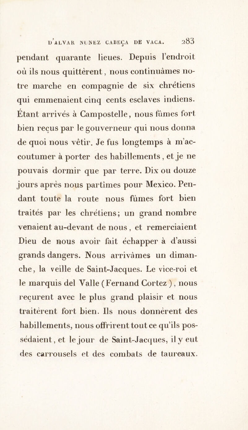 pendant quarante lieues. Depuis l’endroit où ils nous quittèrent, nous continuâmes no¬ tre marche en compagnie de six chrétiens qui emmenaient cinq cents esclaves indiens. Étant arrivés à Campostelle, nous fûmes fort bien reçus par le gouverneur qui nous donna de quoi nous vêtir. Je fus longtemps à m’ac¬ coutumer à porter des habillements , et je ne pouvais dormir que par terre. Dix ou douze jours après nous partîmes pour Mexico. Pen¬ dant toute la route nous fûmes fort bien traités par les chrétiens; un grand nombre venaient au-devant de nous , et remerciaient Dieu de nous avoir fait échapper à d’aussi grands dangers. Nous arrivâmes un diman¬ che, la veille de Saint-Jacques. Le vice-roi et le marquis del Valle (Fernand Cortez ), nous reçurent avec le plus grand plaisir et nous traitèrent fort bien. Ils nous donnèrent des habillements, nous offrirent tout ce qu’ils pos¬ sédaient, et le jour de Saint-Jacques, il y eut des carrousels et des combats de taureaux.