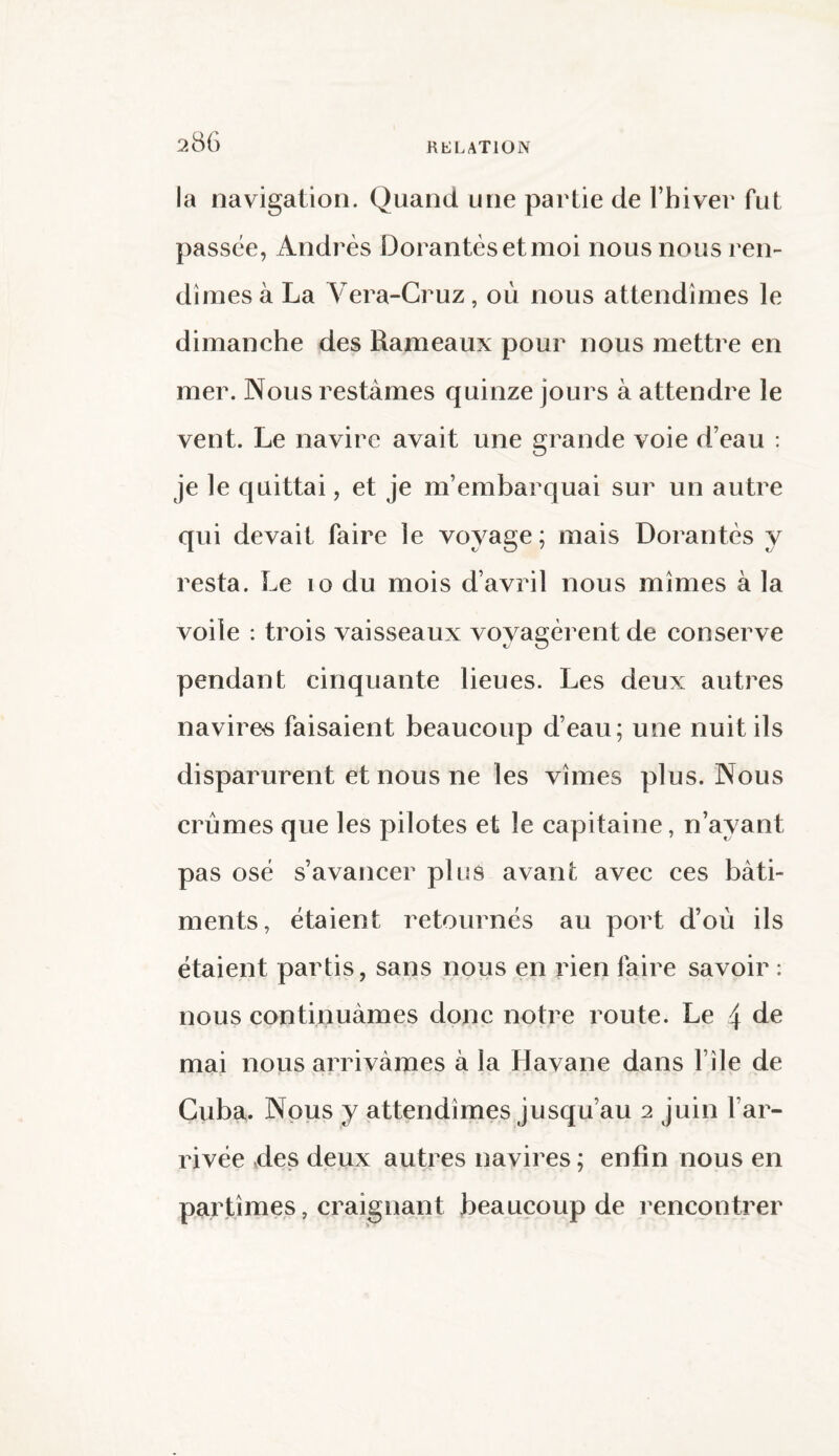 la navigation. Quand une partie de l’hiver fut passée, Andrès Dorantes et moi nous nous ren¬ dîmes à La Vera-Cruz, où nous attendîmes le dimanche des Rameaux pour nous mettre en mer. Nous restâmes quinze jours à attendre le vent. Le navire avait une grande voie d’eau : je le quittai, et je m’embarquai sur un autre qui devait faire le voyage ; mais Dorantes y resta. Le 10 du mois d’avril nous mîmes à la voile : trois vaisseaux voyagèrent de conserve pendant cinquante lieues. Les deux autres navires faisaient beaucoup d’eau; une nuit ils disparurent et nous ne les vîmes plus. Nous crûmes que les pilotes et le capitaine, n’ayant pas osé s’avancer plus avant avec ces bâti¬ ments, étaient retournés au port d’où ils étaient partis, sans nous en rien faire savoir : nous continuâmes donc notre route. Le 4 de mai nous arrivâmes à la Havane dans file de Cuba. Nous y attendîmes jusqu’au 2 juin l’ar¬ rivée des deux autres navires ; enfin nous en partîmes, craignant beaucoup de rencontrer