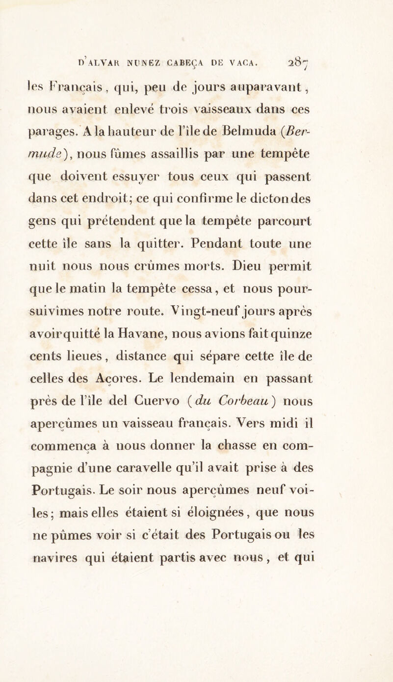 les Français, qui, peu de jours auparavant, nous avaient enlevé trois vaisseaux dans ces parages. A la hauteur de File de Belmuda {Ber- mude), nous fûmes assaillis par une tempête que doivent essuyer tous ceux qui passent dans cet endroit ; ce qui confirme le dicton des gens qui prétendent que la tempête parcourt cette île sans la quitter. Pendant toute une nuit nous nous crûmes morts. Dieu permit que le matin la tempête cessa, et nous pour¬ suivîmes notre route. Vingt-neuf jours après avoirquitté la Havane, nous avions fait quinze cents lieues, distance qui sépare cette île de celles des Açores. Le lendemain en passant près de File del Cuervo ( du Corbeau ) nous aperçûmes un vaisseau français. Vers midi il commença à nous donner la chasse en corn- O pagnie d’une caravelle qu’il avait prise à des Portugais. Le soir nous aperçûmes neuf voi¬ les; mais elles étaient si éloignées, que nous ne pûmes voir si c était des Portugais ou les navires qui étaient partis avec nous, et qui