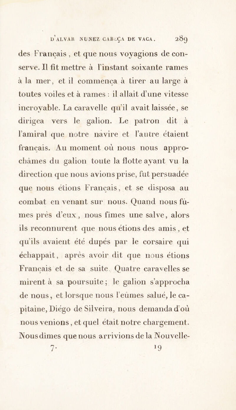 des Français , et que nous voyagions de con¬ serve. Il fit mettre à l’instant soixante rames à la mer, et il commença à tirer au large à toutes voiles et à rames : il allait d’une vitesse incroyable. La caravelle qu’il avait laissée, se dirigea vers le galion. Le patron dit à l’amiral que notre navire et l’autre étaient français. Au moment où nous nous appro¬ châmes du galion toute la flotte ayant vu la direction que nous avions prise, fut persuadée que nous étions Français, et se disposa au combat en venant sur nous. Quand nous fû¬ mes près d’eux, nous fimes une salve, alors ils reconnurent que nous étions des amis , et qu’ils avaient été dupés par le corsaire qui échappait, après avoir dit que nous étions Français et de sa suite Quatre caravelles se mirent à sa poursuite ; le galion s’approcha de nous, et lorsque nous l’eûmes salué, le ca¬ pitaine, Diégo de Silveira, nous demanda d’où nous venions, et quel était notre chargement. Nous dîmes que nous arrivions de la Nouvelle- 7* l9