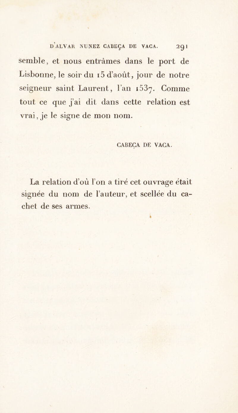 semble, et nous entrâmes dans le port de Lisbonne, le soir du i5 d’août, jour de notre seigneur saint Laurent, l’an i53rj. Comme tout ce que j’ai dit dans cette relation est vrai, je le signe de mon nom. CABECA DE VACA. .> La relation d’où l’on a tiré cet ouvrage était signée du nom de l’auteur, et scellée du ca¬ chet de ses armes.