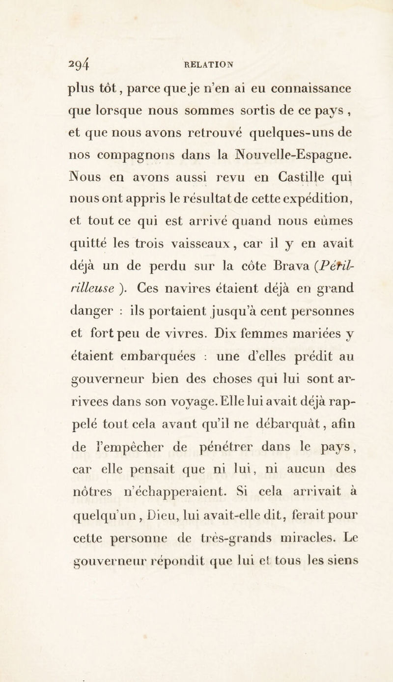 plus tôt, parce que je n’en ai eu connaissance que lorsque nous sommes sortis de ce pays , et que nous avons retrouvé quelques-uns de nos compagnons dans la Nouvelle-Espagne. Nous en avons aussi revu en Castille qui nous ont appris le résultat de cette expédition, et tout ce qui est arrivé quand nous eûmes quitté les trois vaisseaux, car il y en avait déjà un de perdu sur la côte Brava (Pétil- rilleuse ). Ces navires étaient déjà en grand danger : ils portaient jusqu a cent personnes et fort peu de vivres. Dix femmes mariées y étaient embarquées : une d’elles prédit au gouverneur bien des choses qui lui sont ar¬ rivées dans son voyage. Elle lui avait déjà rap¬ pelé tout cela avant qu’il ne débarquât, afin de l’empêcher de pénétrer dans le pays, car elle pensait que ni lui, ni aucun des nôtres n’échapperaient. Si cela arrivait à quelqu’un , Dieu, lui avait-elle dit, ferait pour cette personne de très-grands miracles. Le gouverneur répondit que lui et tous les siens