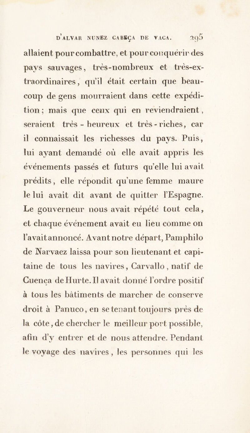 allaient pour combattre, et pour conquérir des pays sauvages, très-nombreux et très-ex¬ traordinaires , qu’il était certain que beau¬ coup de gens mourraient dans cette expédi¬ tion ; mais que ceux qui en reviendraient, seraient très - heureux et très-riches, car il connaissait les richesses du pays. Puis, lui ayant demandé où elle avait appris les événements passés et futurs qu’elle lui avait prédits, elle répondit qu’une femme maure le lui avait dit avant de quitter l’Espagne. Le gouverneur nous avait répété tout cela, et chaque événement avait eu lieu comme on l’avait annoncé. Avant notre départ, Pamphilo de Narvaez laissa pour son lieutenant et capi¬ taine de tous les navires, Carvalîo, natif de Cuenca deHurte.il avait donné l’ordre positif à tous les bâtiments de marcher de conserve droit à Panuco, en se tenant toujours près de la côte, de chercher le meilleur port possible, afin d’y entrer et de nous attendre. Pendant le voyage des navires , les personnes qui les