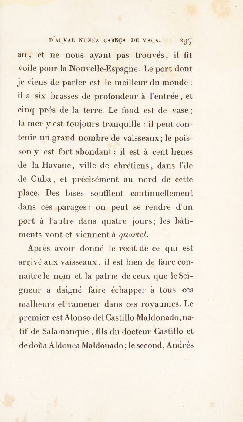 an, et ne nous ayant pas trouvés, il fît voile pour la Nouvelle-Espagne. Le port dont je viens de parler est le meilleur du monde : il a six brasses de profondeur à l’entrée, et cinq près de la terre. Le fond est de vase ; la mer y est toujours tranquille : il peut con¬ tenir un grand nombre de vaisseaux; le pois¬ son v est fort abondant ; il est à cent lieues de la Havane, ville de chrétiens, dans file de Cuba, et précisément au nord de cette place. Des bises soufflent continuellement dans ces parages : on peut se rendre d’un port à l’autre dans quatre jours; les bâti¬ ments vont et viennent à quartel. Après avoir donné le récit de ce qui est arrivé aux vaisseaux, il est bien de faire con¬ naître le nom et la patrie de ceux que le Sei¬ gneur a daigné faire échapper à tous ces malheurs et ramener dans ces royaumes. Le premier est Alonso del Castillo Maldonado, na¬ tif de Salamanque , fils du docteur Castillo et de dona Aldonça Maldonado ; le second, Andrés