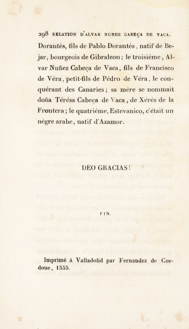 Dorantes, fils de Pablo Dorantes , natif de 13e- jar, bourgeois de Gibraleon ; le troisième , Al¬ var Nunez Cabeca de Vaca, fils de Francisco de Véra, petit-fils de Pedro de Véra, le con¬ quérant des Canaries ; sa mère se nommait dona Térésa Cabeca de Vaca , de Xérès de la Frontera ; le quatrième, Estevanico, c’était un nègre arabe, natif d’Azamor. DEC GRACIAS! FIN. Imprimé à Valladolid par Fernandez de Cor- doue, 1555.