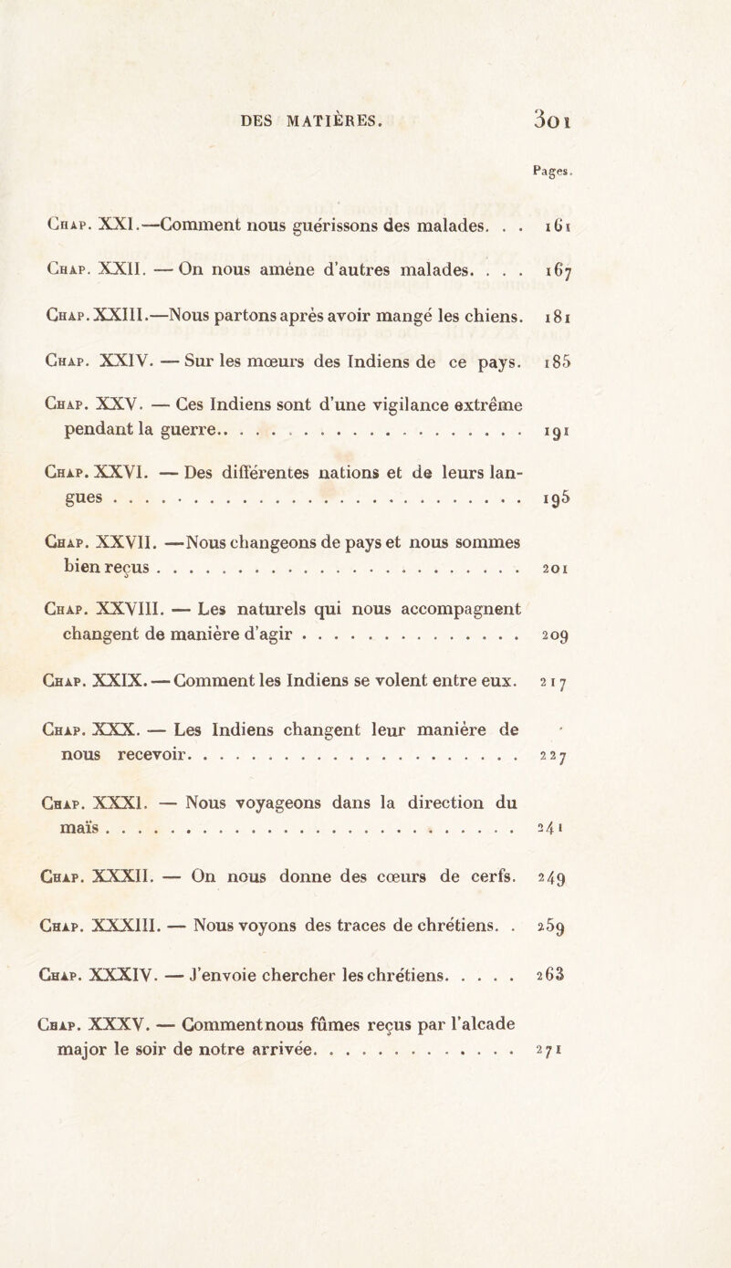 DES MATIÈRES. 3oi Pages, Chap. XXI.—Gomment nous guérissons des malades. . . i G s Chap. XXII. —On nous amène d’autres malades. . . . 167 Chap. XXIII.—Nous partons après avoir mangé les chiens. 181 Chap. XXIV. —Sur les mœurs des Indiens de ce pays. 185 Chap. XXV. — Ces Indiens sont d’une vigilance extrême pendant la guerre... 191 Chap. XXVI. — Des differentes nations et de leurs lan¬ gues . 195 Chap. XXVII. —Nous changeons de pays et nous sommes bienreçus. 201 Chap. XXVIII. — Les naturels qui nous accompagnent changent de manière d’agir. 209 Chap. XXIX. — Comment les Indiens se volent entre eux. 217 Chap. XXX. — Les Indiens changent leur manière de nous recevoir. 227 Chap. XXXI. — Nous voyageons dans la direction du maïs.. . 241 Chap. XXXII. — On nous donne des cœurs de cerfs. 249 Chap. XXXIII.— Nous voyons des traces de chrétiens. . 269 Chap. XXXIV. — J’envoie chercher les chrétiens. 2 63 Chap. XXXV. — Commentnous fûmes reçus par l’alcade major le soir de notre arrivée. .. 271