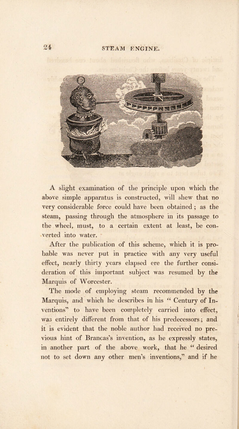 A slight examination of the principle upon which the above simple apparatus is constructed, will shew that no very considerable force could have been obtained; as the steam, passing through the atmosphere in its passage to the wheel, must, to a certain extent at least, be con¬ verted into water. After the publication of this scheme, which it is pro¬ bable was never put in practice with any very useful effect, nearly thirty years elapsed ere the further consi¬ deration of this important subject was resumed by the Marquis of Worcester. The mode of employing steam recommended by the Marquis, and which he describes in his “ Century of In¬ ventions'1 to have been completely carried into effect, wras entirely different from that of his predecessors; and it is evident that the noble author had received no pre¬ vious hint of Brancas's invention, as he expressly states, in another part of the above work, that he “ desired not to set down any other men's inventions,” and if he