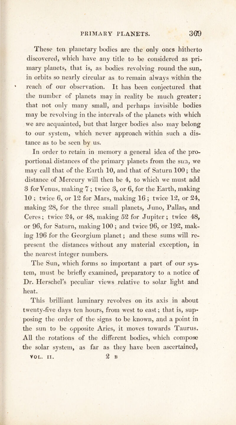 These ten planetary bodies are the only ones hitherto discovered, which have any title to be considered as pri¬ mary planets, that is, as bodies revolving round the sun, in orbits so nearly circular as to remain always within the reach of our observation. It has been conjectured that the number of planets may in reality be much greater; that not only many small, and perhaps invisible bodies may be revolving in the intervals of the planets with which we are acquainted, but that larger bodies also may belong to our system, which never approach within such a dis¬ tance as to be seen by us. In order to retain in memory a general idea of the pro¬ portional distances of the primary planets from the sun, we may call that of the Earth 10, and that of Saturn 100; the distance of Mercury will then be 4, to which we must add 3 for Venus, making 7 ; twice 3, or 6, for the Earth, making 10 ; twice 6, or 12 for Mars, making 16 ; twice 12, or 24, making 28, for the three small planets, Juno, Pallas, and Ceres; twice 24, or 48, making 52 for Jupiter; twice 48, or 96, for Saturn, making 100; and twice 96, or 192, mak¬ ing 196 for the Georgium planet; and these sums will re¬ present the distances without any material exception, in the nearest integer numbers. The Sun, which forms so important a part of our sys¬ tem, must be briefly examined, preparatory to a notice of Dr. Herschel’s peculiar views relative to solar light and heat. This brilliant luminary revolves on its axis in about twenty-five days ten hours, from west to east; that is, sup¬ posing the order of the signs to be known, and a point in the sun to be opposite Aries, it moves towards Taurus. All the rotations of the different bodies, which compose the solar system, as far as they have been ascertained, YOL. II. 2 B